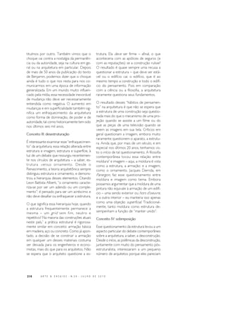 218 A R T E & E N S A I O S - N. 2 0 - J U L H O D E 2 0 1 0
tituímos por outro. Também vimos que o
choque vai contra a nostalgia da permanên-
cia ou da autoridade, seja na cultura em ge-
ral ou na arquitetura em particular. Depois
de mais de 50 anos da publicação do texto
de Benjamin, podemos dizer que o choque
ainda é tudo o que nos resta para nos co-
municarmos em uma época de informação
generalizada. Em um mundo muito influen-
ciado pela mídia, essa necessidade inexorável
de mudança não deve ser necessariamente
entendida como negativa. O aumento em
mudanças e em superficialidade também sig-
nifica um enfraquecimento da arquitetura
como forma de dominação, de poder e de
autoridade, tal como historicamente tem sido
nos últimos seis mil anos.
Conceito III: desestruturação
É interessante examinar esse “enfraquecimen-
to” da arquitetura, essa relação alterada entre
estrutura e imagem, estrutura e superfície, à
luz de um debate que ressurgiu recentemen-
te nos círculos de arquitetura – a saber, es-
trutura versus ornamento. Desde o
Renascimento, a teoria arquitetônica sempre
distinguiu estrutura e ornamento, e demons-
trou a hierarquia desses elementos. Citando
Leon Battista Alberti, “o ornamento caracte-
riza-se por ser um adendo ou um comple-
mento”; é pensado para ser um acréscimo e
não deve desafiar ou enfraquecer a estrutura.
O que significa essa hierarquia hoje, quando
a estrutura frequentemente permanece a
mesma – um grid sem fim, neutro e
repetitivo? Na maioria das construções atuais
neste país,5
a prática estrutural é rigorosa-
mente similar em conceito: armação básica
em madeira, aço ou concreto. Como já apon-
tado, a decisão de se construir a armação
em qualquer um desses materiais costuma
ser deixada para os engenheiros e econo-
mistas, mais do que para os arquitetos. Não
se espera que o arquiteto questione a es-
trutura. Ela deve ser firme – afinal, o que
aconteceria com as apólices de seguros (e
com as reputações) se a construção ruísse?
O resultado é quase sempre uma recusa a
questionar a estrutura – que deve ser está-
vel ou o edifício cai; o edifício, que é ao
mesmo tempo a construção e todo o edifí-
cio do pensamento. Pois em comparação
com a ciência ou a filosofia, a arquitetura
raramente questiona seus fundamentos.
O resultado desses “hábitos de pensamen-
to” na arquitetura é que não se espera que
a estrutura de uma construção seja questio-
nada mais do que o mecanismo de uma pro-
jeção quando se assiste a um filme ou do
que as peças de uma televisão quando se
veem as imagens em sua tela. Críticos em
geral questionam a imagem, embora muito
raramente questionem o aparato, a estrutu-
ra. Ainda que, por mais de um século, e em
especial nos últimos 20 anos, tenhamos vis-
to o início de tal questionamento. A filosofia
contemporânea tocou essa relação entre
moldura6
e imagem – aqui, a moldura é vista
como a estrutura, a armação; e a imagem,
como o ornamento. Jacques Derrida, em
Parergon, faz esse questionamento entre
moldura e imagem como tema. Embora
possamos argumentar que a moldura de uma
pintura não equivale à armação de um edifí-
cio – uma sendo exterior ou hors d’oeuvre,
e a outra interior – eu manteria isso apenas
como uma objeção superficial. Tradicional-
mente, tanto moldura como estrutura de-
sempenham a função de “manter unido”.
Conceito IV: sobreposição
Esse questionamento da estrutura levou a um
aspecto particular do debate contemporâneo
sobre a arquitetura, a saber, a desconstrução.
Desde o início, as polêmicas da desconstrução,
juntamente com muito do pensamento pós-
estruturalista, interessaram a um pequeno
número de arquitetos porque eles pareciam
 