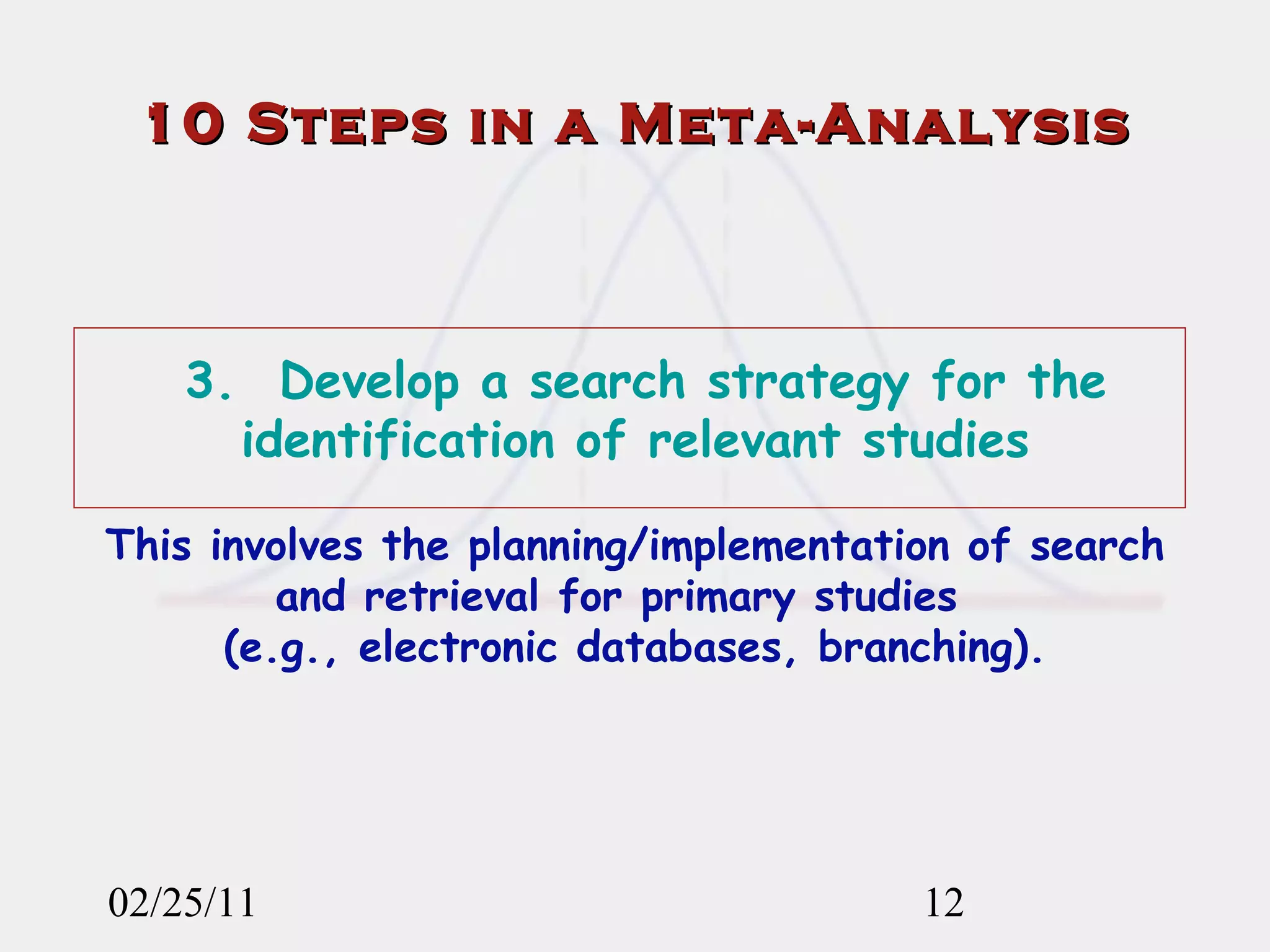 02/25/11 3.  Develop a search strategy for the identification of relevant studies This involves the planning/implementation of search and retrieval for primary studies  (e.g., electronic databases, branching). 10 Steps in a Meta-Analysis 