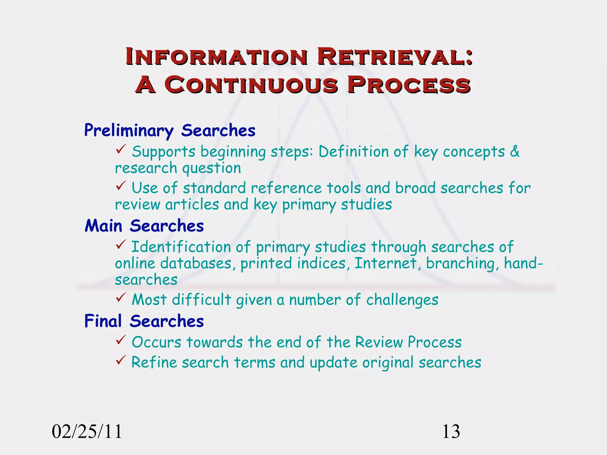 02/25/11 Information Retrieval:  A Continuous Process Preliminary Searches Supports beginning steps: Definition of key concepts & research question Use of standard reference tools and broad searches for review articles and key primary studies Main Searches Identification of primary studies through searches of online databases, printed indices, Internet, branching, hand-searches Most difficult given a number of challenges Final Searches Occurs towards the end of the Review Process Refine search terms and update original searches 