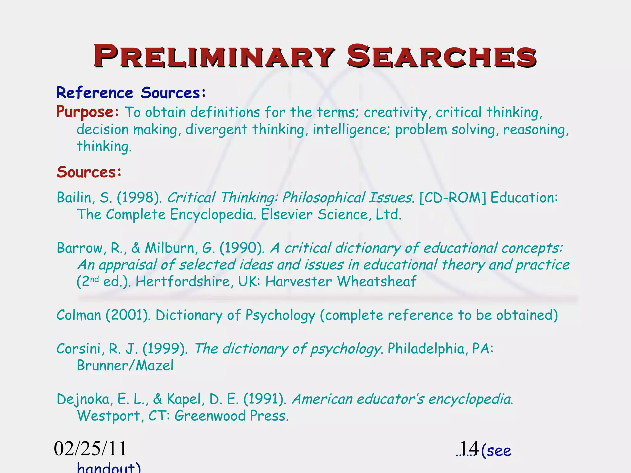 02/25/11 Preliminary Searches Reference Sources: Purpose :  To obtain definitions for the terms; creativity, critical thinking, decision making, divergent thinking, intelligence; problem solving, reasoning, thinking. Sources: Bailin, S. (1998).  Critical Thinking: Philosophical Issues . [CD-ROM] Education: The Complete Encyclopedia. Elsevier Science, Ltd.  Barrow, R., & Milburn, G. (1990).  A critical dictionary of educational concepts: An appraisal of selected ideas and issues in educational theory and practice  (2 nd  ed.) .  Hertfordshire, UK: Harvester Wheatsheaf Colman (2001). Dictionary of Psychology (complete reference to be obtained) Corsini, R. J. (1999).  The dictionary of psychology . Philadelphia, PA: Brunner/Mazel Dejnoka, E. L., & Kapel, D. E. (1991).  American educator’s encyclopedia . Westport, CT: Greenwood Press. ……  (see handout) 