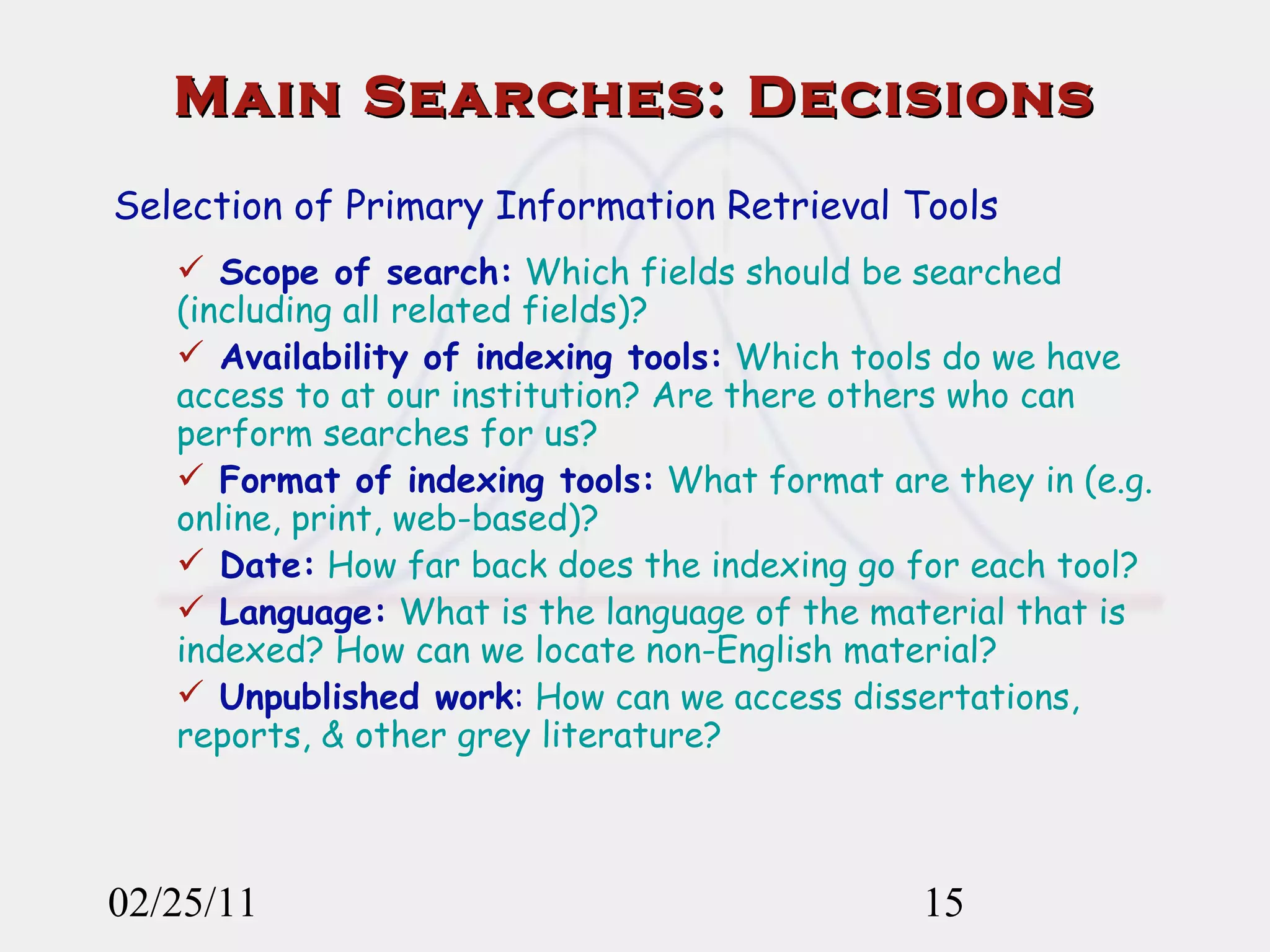 02/25/11 Main Searches: Decisions Selection of Primary Information Retrieval Tools Scope of search:  Which fields should be searched (including all related fields)?  Availability of indexing tools:  Which tools do we have access to at our institution? Are there others who can perform searches for us? Format of indexing tools:  What format are they in (e.g. online, print, web-based)? Date:  How far back does the indexing go for each tool? Language:  What is the language of the material that is indexed? How can we locate non-English material? Unpublished work :  How can we access dissertations, reports, & other grey literature? 