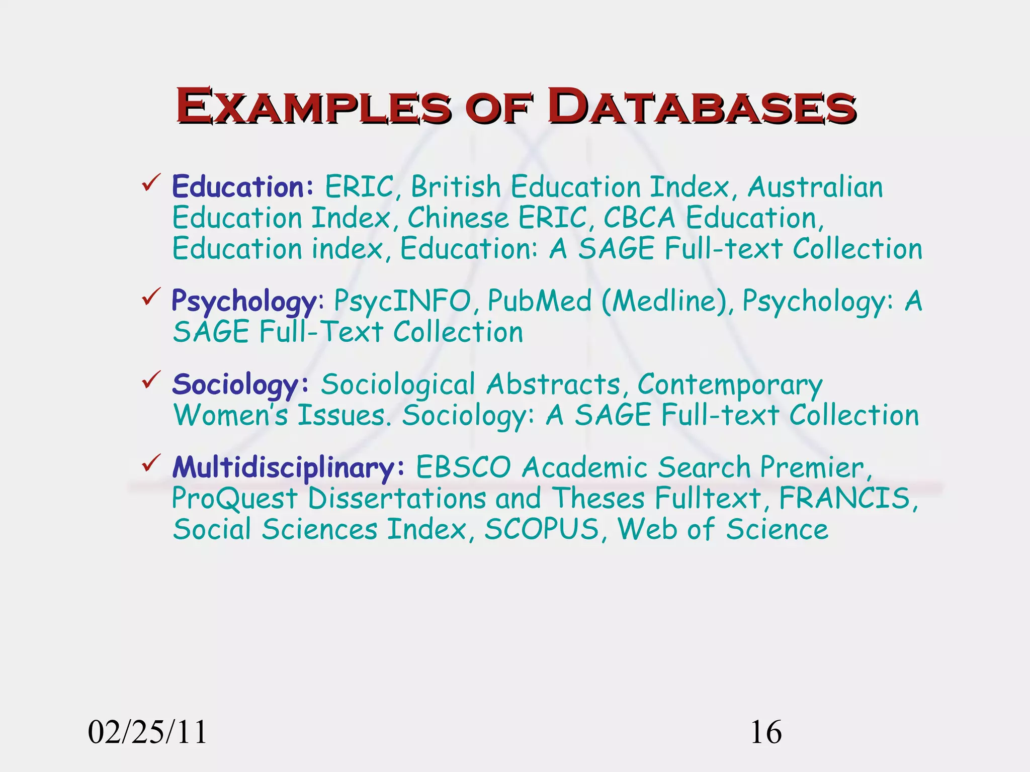 Examples of Databases Education:  ERIC, British Education Index, Australian Education Index, Chinese ERIC, CBCA Education, Education index, Education: A SAGE Full-text Collection Psychology :  PsycINFO, PubMed (Medline), Psychology: A SAGE Full-Text Collection Sociology:  Sociological Abstracts, Contemporary Women’s Issues. Sociology: A SAGE Full-text Collection Multidisciplinary:  EBSCO Academic Search Premier, ProQuest Dissertations and Theses Fulltext, FRANCIS, Social Sciences Index, SCOPUS, Web of Science 02/25/11 