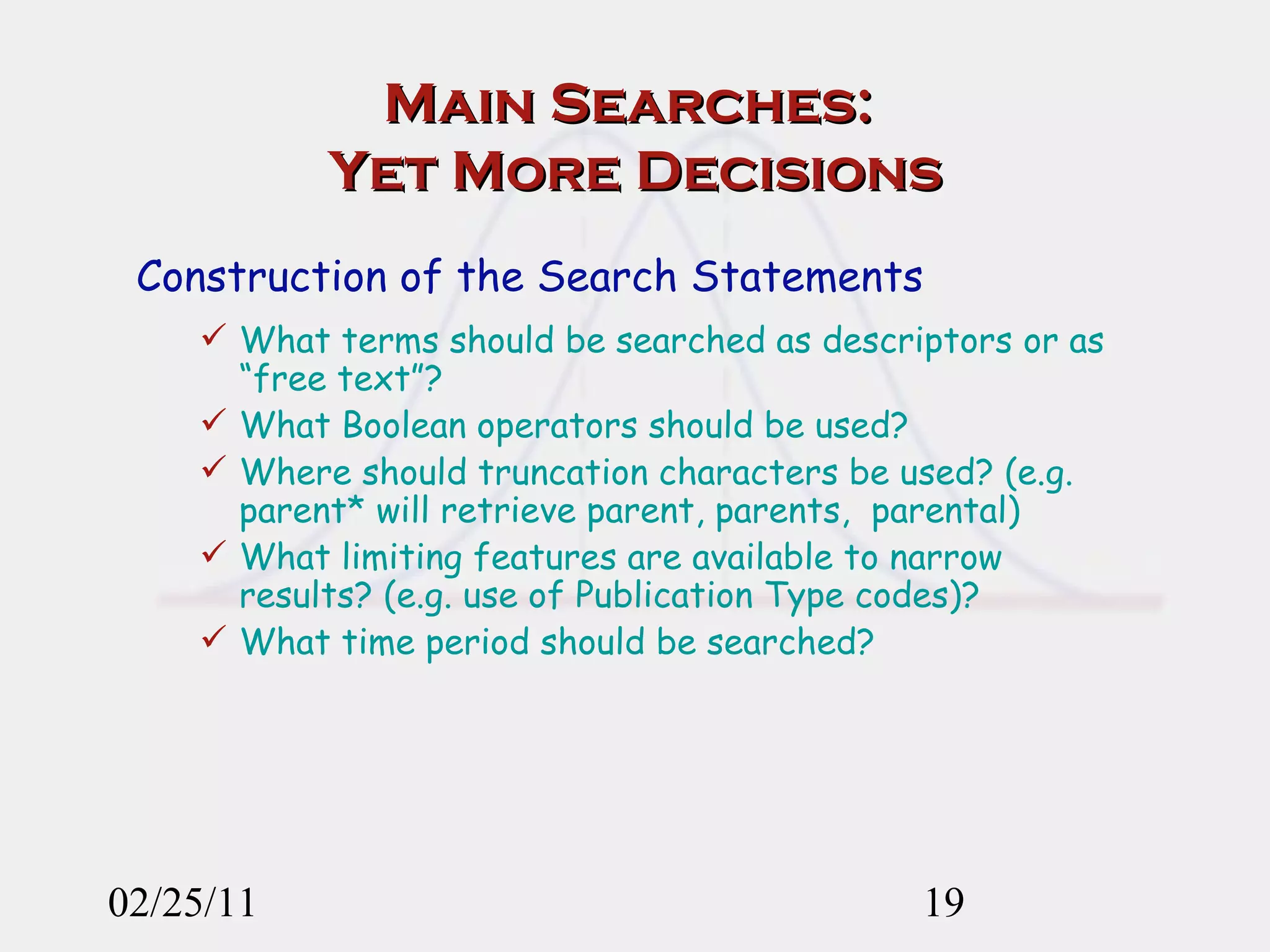 Main Searches:  Yet More Decisions Construction of the Search Statements What terms should be searched as descriptors or as “free text”?  What Boolean operators should be used?  Where should truncation characters be used? (e.g. parent* will retrieve parent, parents,  parental) What limiting features are available to narrow results? (e.g. use of Publication Type codes)? What time period should be searched?   02/25/11 