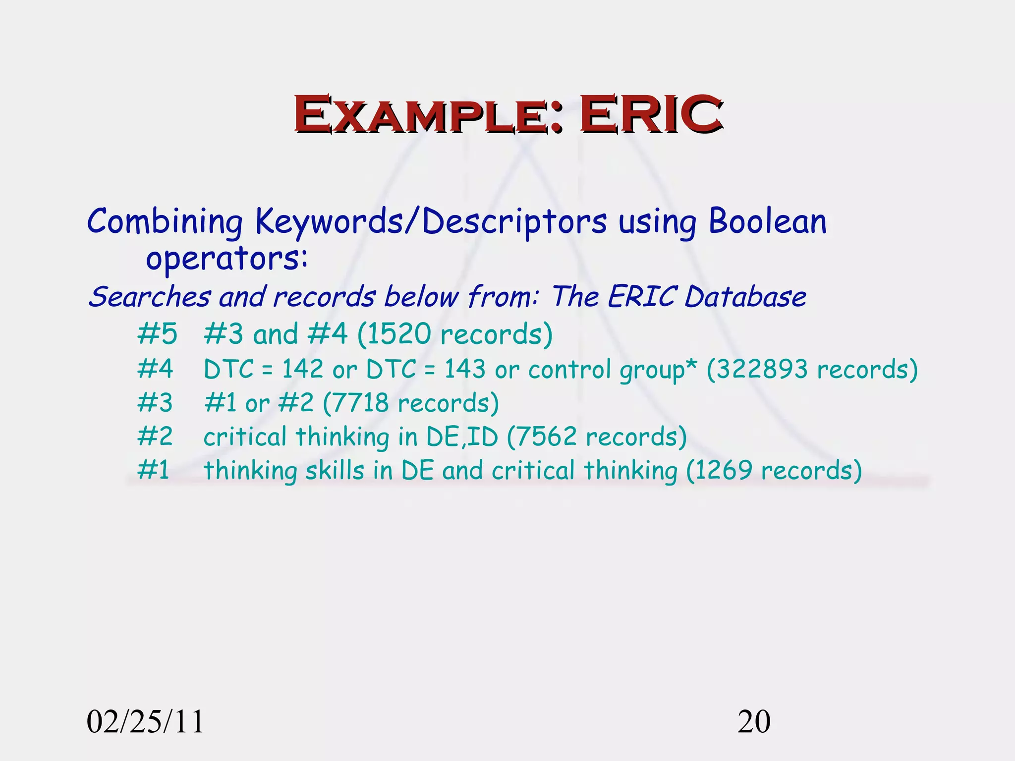 Example: ERIC Combining Keywords/Descriptors using Boolean operators:   Searches and records below from: The ERIC Database   #5  #3 and #4 (1520 records) #4    DTC = 142 or DTC = 143 or control group* (322893 records) #3  #1 or #2 (7718 records) #2    critical thinking in DE,ID (7562 records) #1    thinking skills in DE and critical thinking (1269 records) 02/25/11 