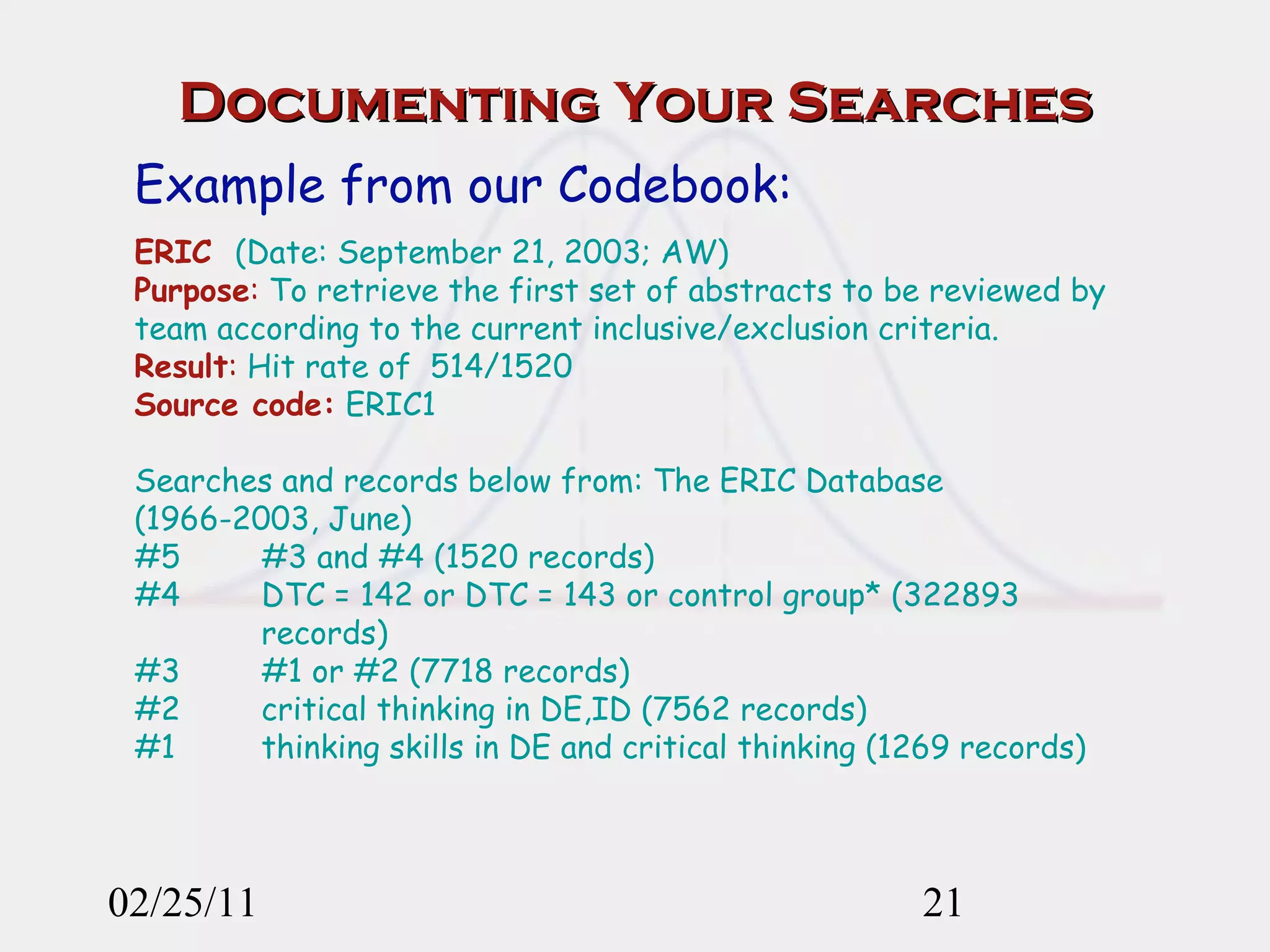 Documenting Your Searches 02/25/11 Example from our Codebook: ERIC   (Date: September 21, 2003; AW) Purpose :  To retrieve the first set of abstracts to be reviewed by team according to the current inclusive/exclusion criteria.  Result :  Hit rate of  514/1520 Source code:  ERIC1 Searches and records below from: The ERIC Database (1966-2003, June) #5  #3 and #4 (1520 records) #4  DTC = 142 or DTC = 143 or control group* (322893  records) #3  #1 or #2 (7718 records) #2  critical thinking in DE,ID (7562 records) #1  thinking skills in DE and critical thinking (1269 records) 