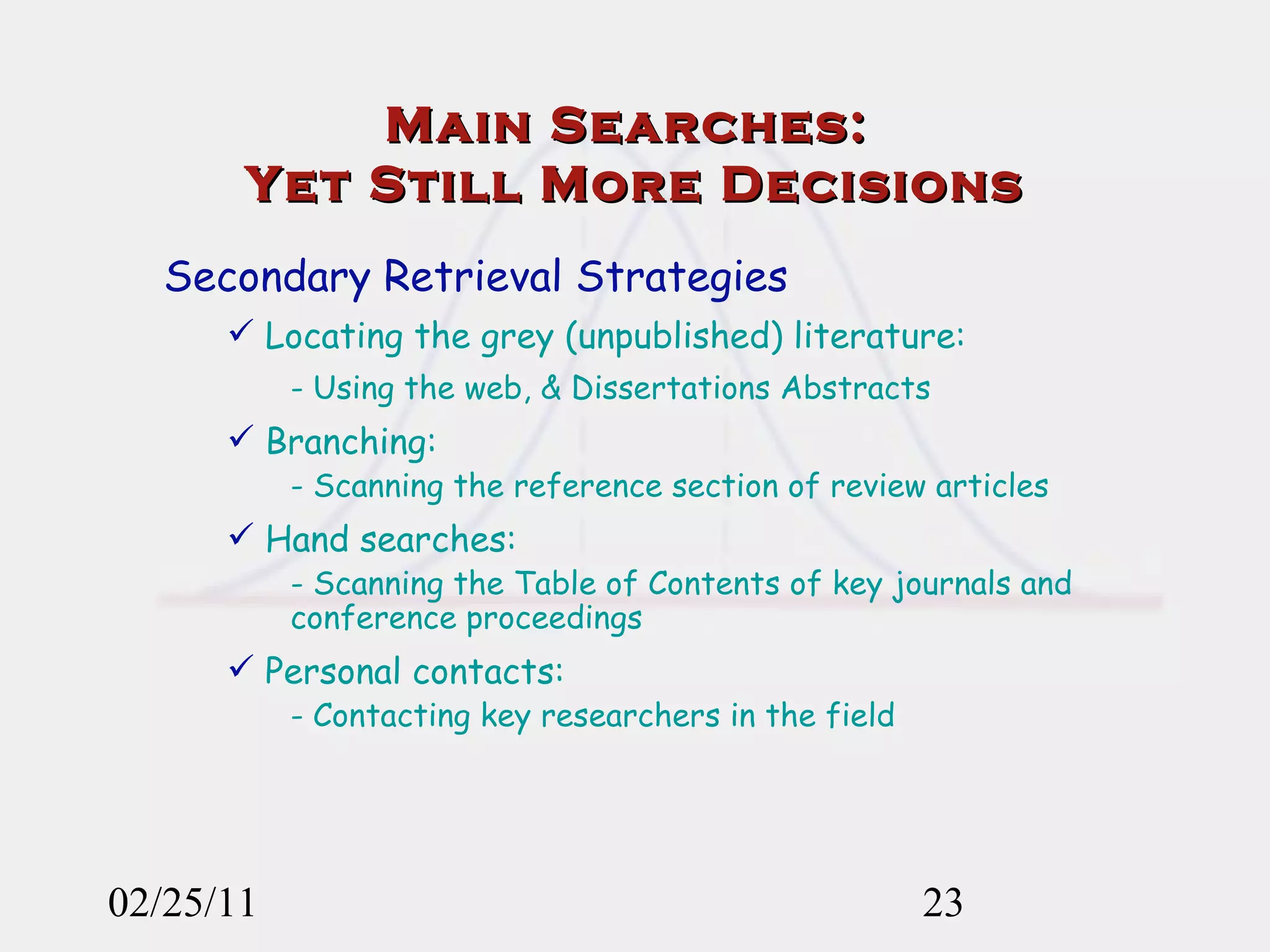 02/25/11 Secondary Retrieval Strategies Locating the grey (unpublished) literature: - Using the web, & Dissertations Abstracts Branching:  - Scanning the reference section of review articles Hand searches: - Scanning the Table of Contents of key journals and conference proceedings Personal contacts: - Contacting key researchers in the field Main Searches:  Yet Still More Decisions 