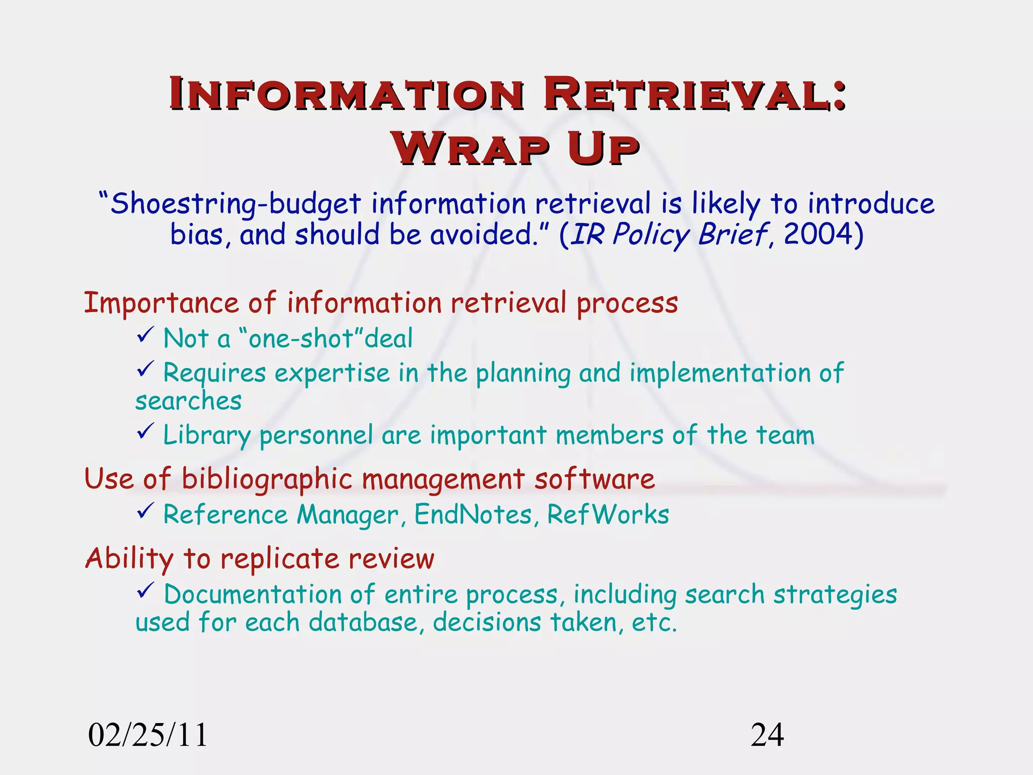 02/25/11 Information Retrieval:  Wrap Up “ Shoestring-budget information retrieval is likely to introduce bias, and should be avoided.” ( IR Policy Brief , 2004) Importance of information retrieval process Not a “one-shot”deal Requires expertise in the planning and implementation of searches Library personnel are important members of the team Use of bibliographic management software Reference Manager, EndNotes, RefWorks Ability to replicate review Documentation of entire process, including search strategies used for each database, decisions taken, etc. 