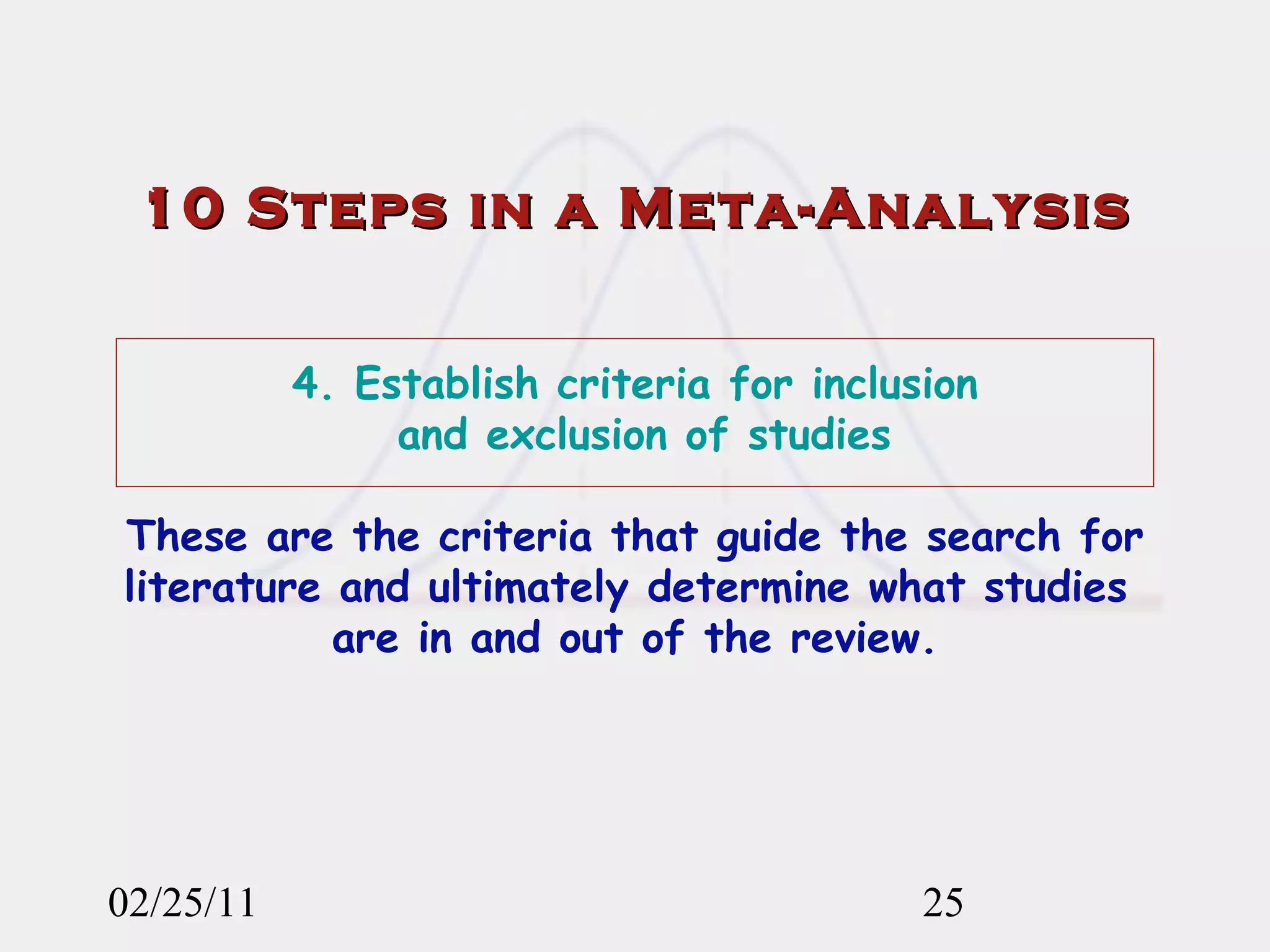 02/25/11 10 Steps in a Meta-Analysis 4. Establish criteria for inclusion  and exclusion of studies   These are the criteria that guide the search for literature and ultimately determine what studies  are in and out of the review. 