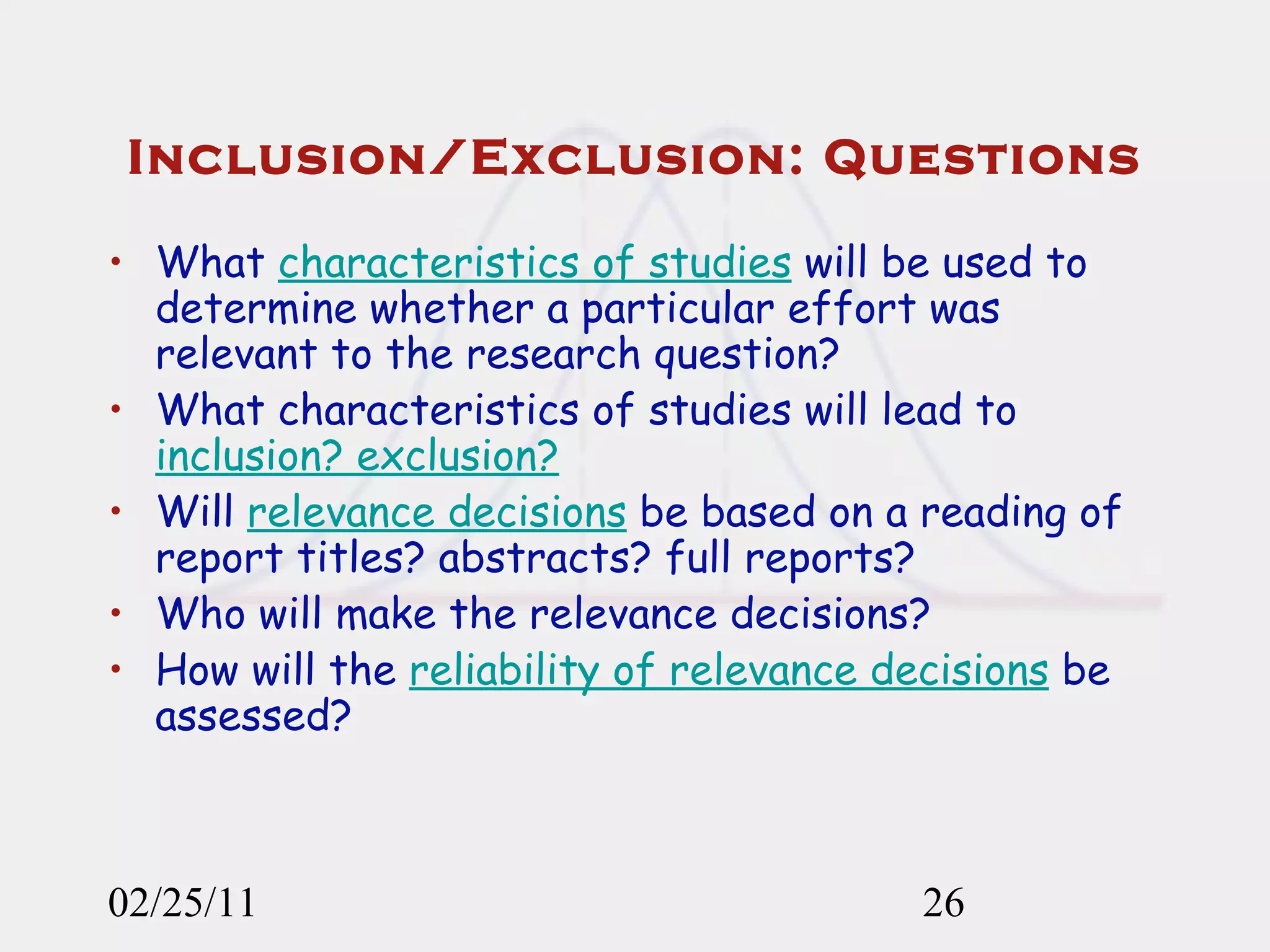 Inclusion/Exclusion: Questions What  characteristics of studies  will be used to determine whether a particular effort was relevant to the research question? What characteristics of studies will lead to  inclusion? exclusion? Will  relevance decisions  be based on a reading of report titles? abstracts? full reports? Who will make the relevance decisions? How will the  reliability of relevance decisions  be assessed? 02/25/11 