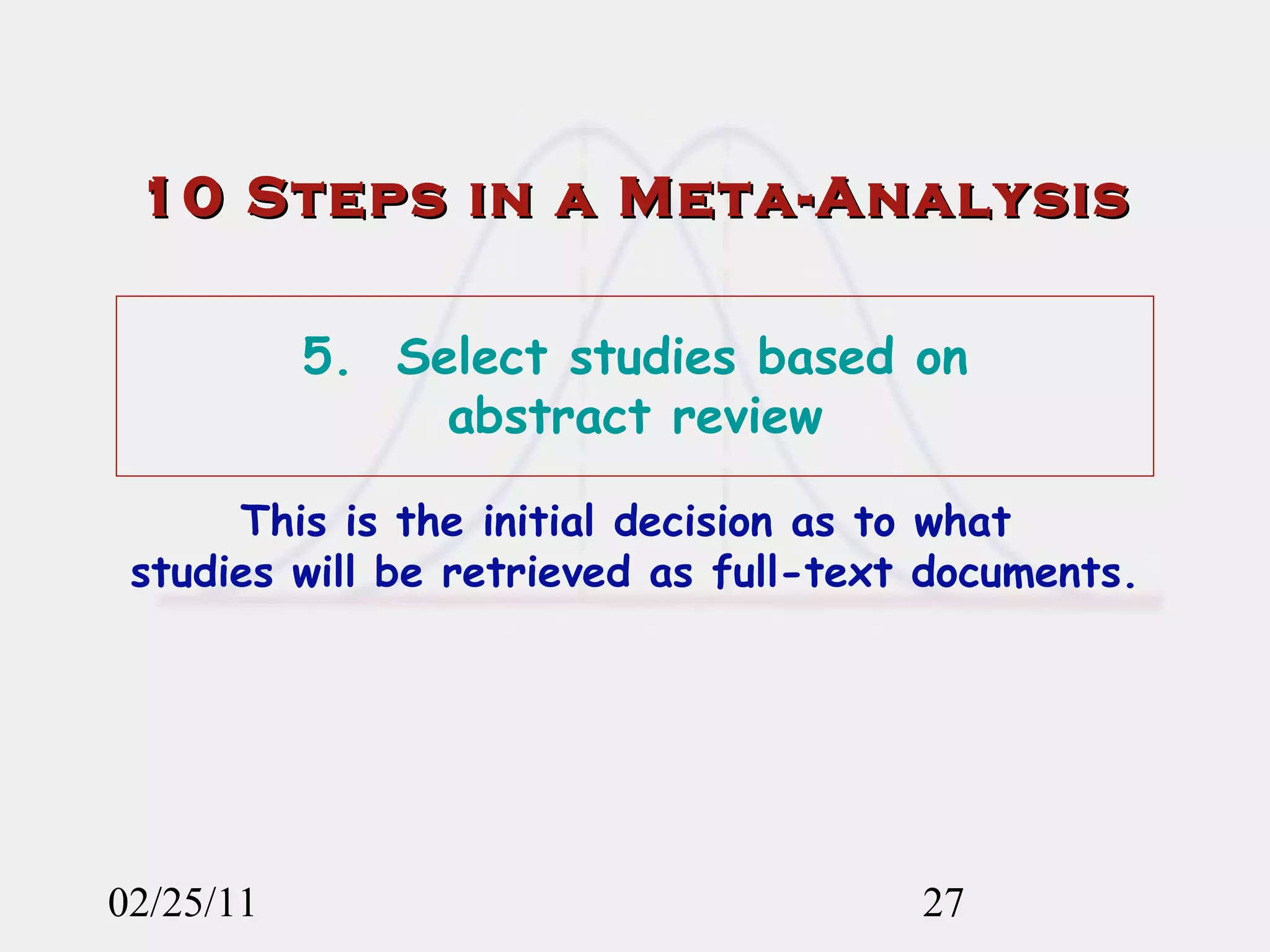 02/25/11 10 Steps in a Meta-Analysis 5.  Select studies based on  abstract review This is the initial decision as to what  studies will be retrieved as full-text documents. 