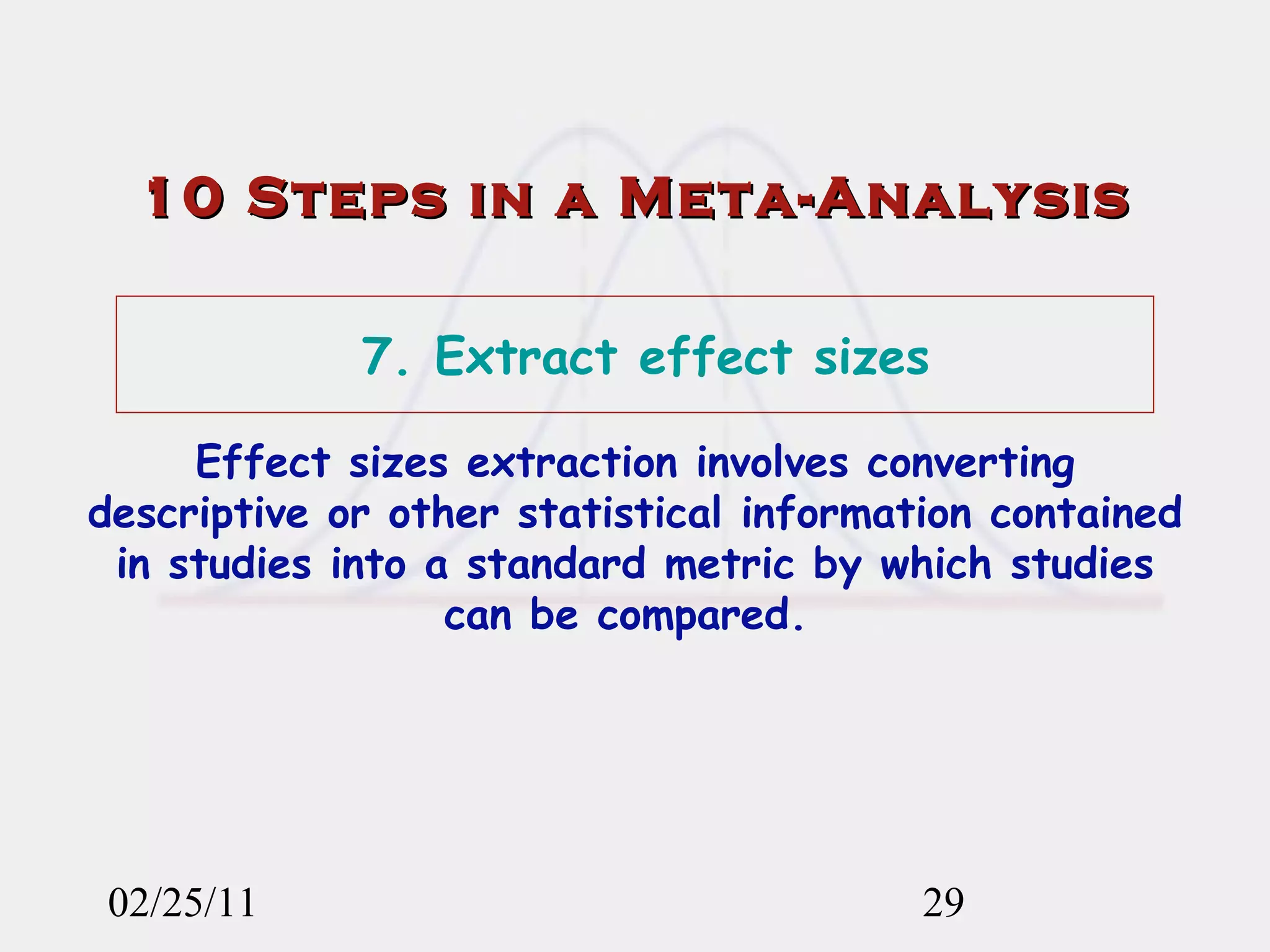 02/25/11 10 Steps in a Meta-Analysis 7. Extract effect sizes Effect sizes extraction involves converting descriptive or other statistical information contained in studies into a standard metric by which studies can be compared.  