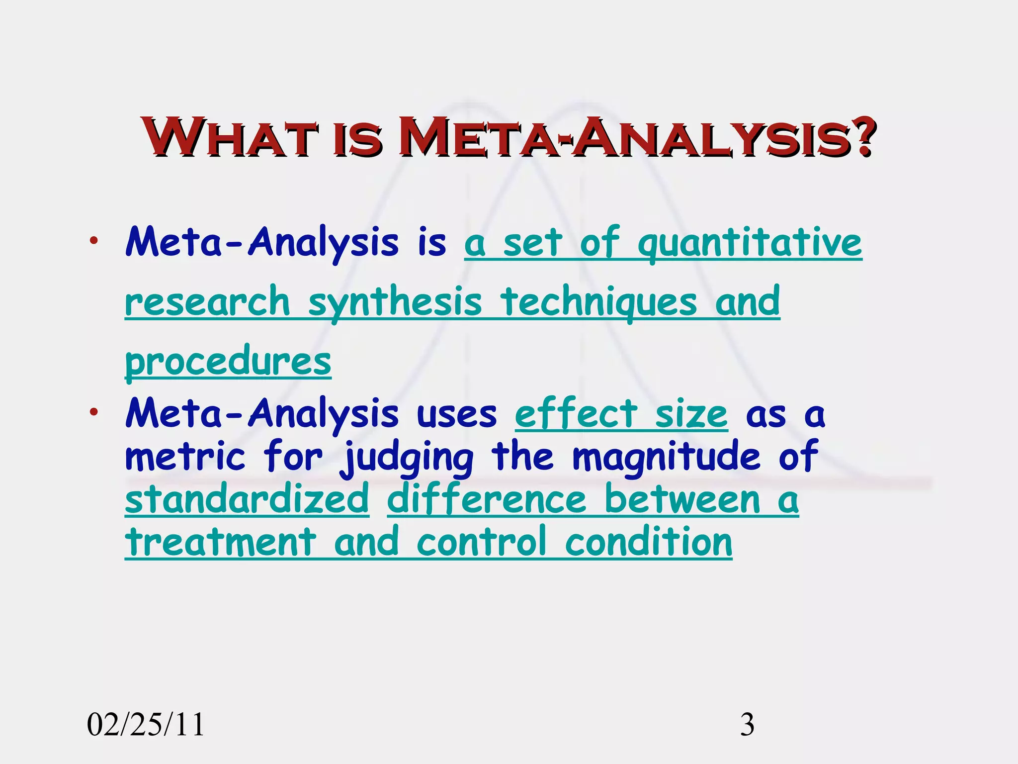 What is Meta-Analysis? Meta-Analysis is  a set of quantitative research synthesis techniques and procedures Meta-Analysis uses  effect size  as a metric for judging the magnitude of  standardized   difference between a treatment and control condition 02/25/11 