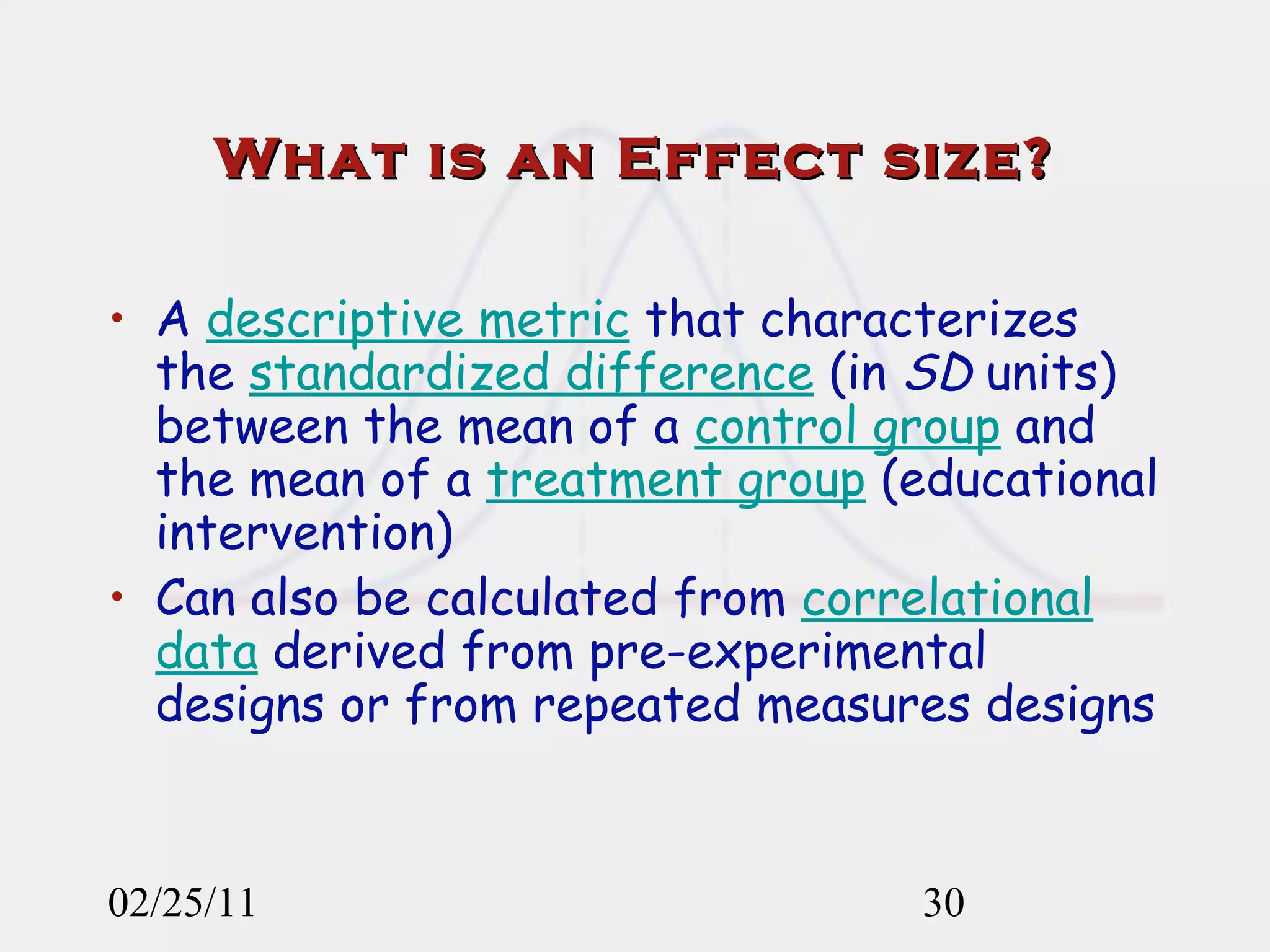 What is an Effect size? A  descriptive metric  that characterizes the  standardized difference  (in  SD  units) between the mean of a  control group  and the mean of a  treatment group  (educational intervention) Can also be calculated from  correlational data  derived from pre-experimental designs or from repeated measures designs 02/25/11 