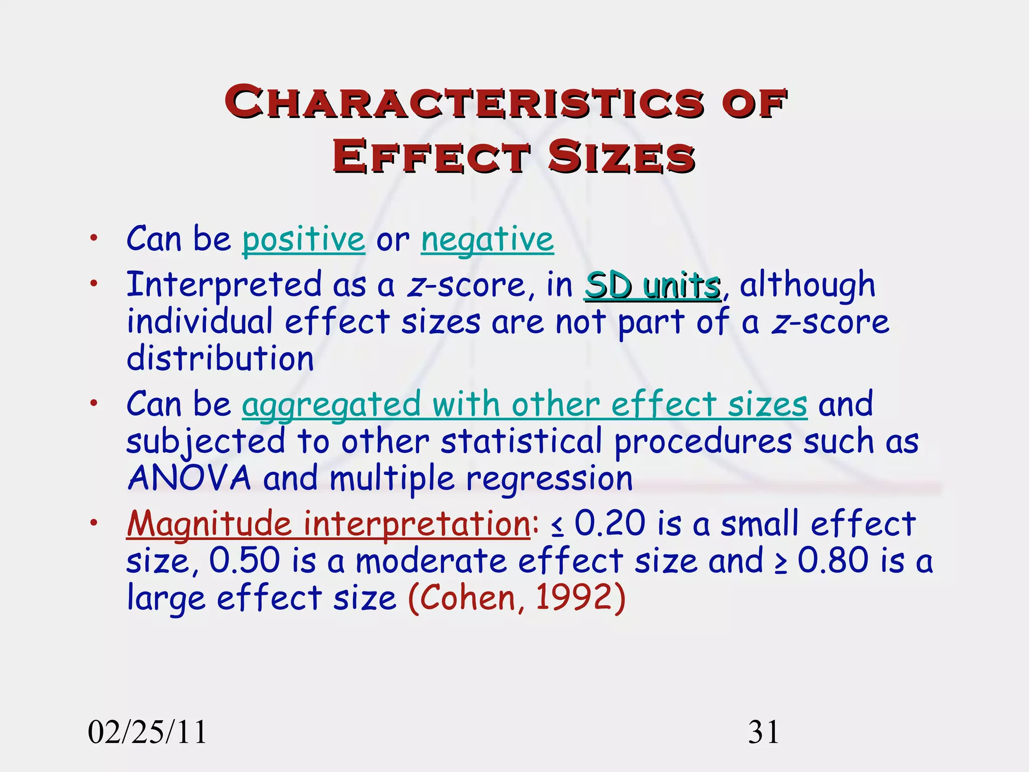 Characteristics of  Effect Sizes Can be  positive  or  negative   Interpreted as a  z -score, in  SD units , although individual effect sizes are not part of a  z -score distribution Can be  aggregated with other effect sizes  and subjected to other statistical procedures such as ANOVA and multiple regression Magnitude interpretation :  ≤ 0.20 is a small effect size, 0.50 is a moderate effect size and ≥ 0.80 is   a large effect size   (Cohen, 1992) 02/25/11 