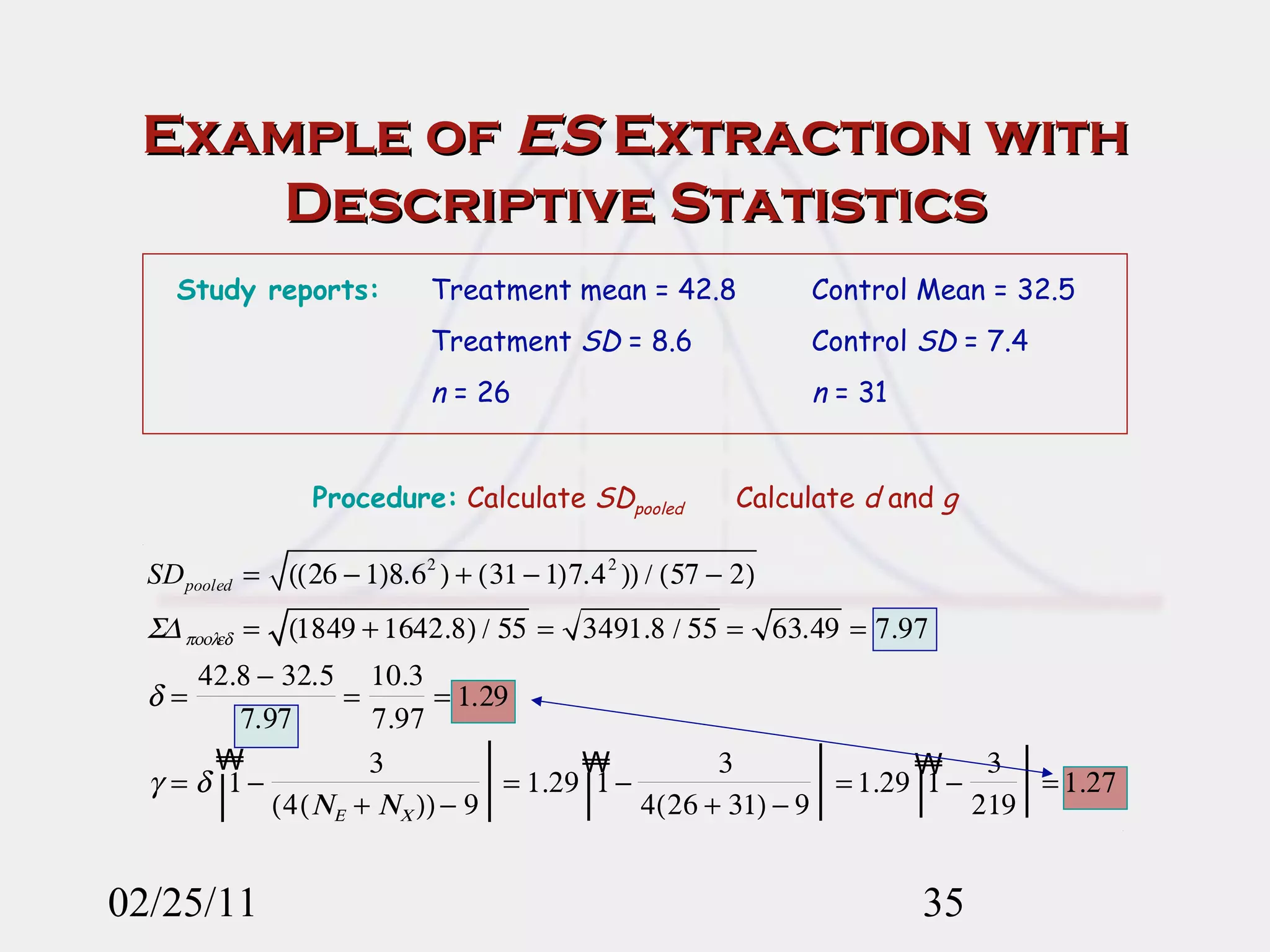 Example of  ES  Extraction with Descriptive Statistics 02/25/11 Study reports: Treatment mean = 42.8 Control Mean = 32.5 Treatment  SD  = 8.6 Control  SD  = 7.4 n  = 26 n  = 31 Procedure:   Calculate  SD pooled   Calculate  d  and  g 