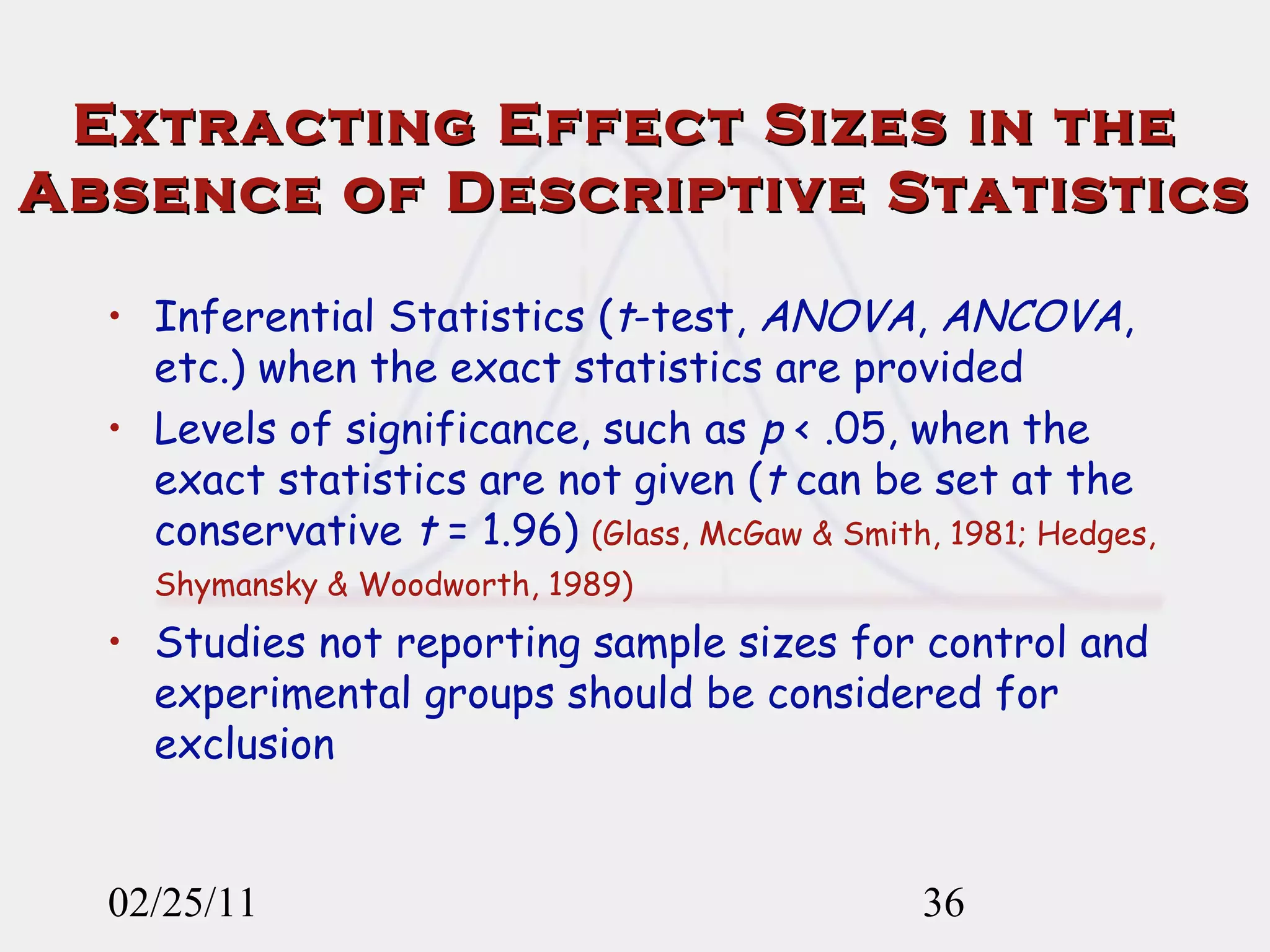 Extracting Effect Sizes in the  Absence of Descriptive Statistics Inferential Statistics ( t -test,  ANOVA ,  ANCOVA , etc.) when the exact statistics are provided Levels of significance, such as  p  < .05, when the exact statistics are not given ( t  can be set at the conservative  t  = 1.96)   (Glass, McGaw & Smith, 1981; Hedges, Shymansky & Woodworth, 1989)   Studies not reporting sample sizes for control and experimental groups should be considered for exclusion   02/25/11 