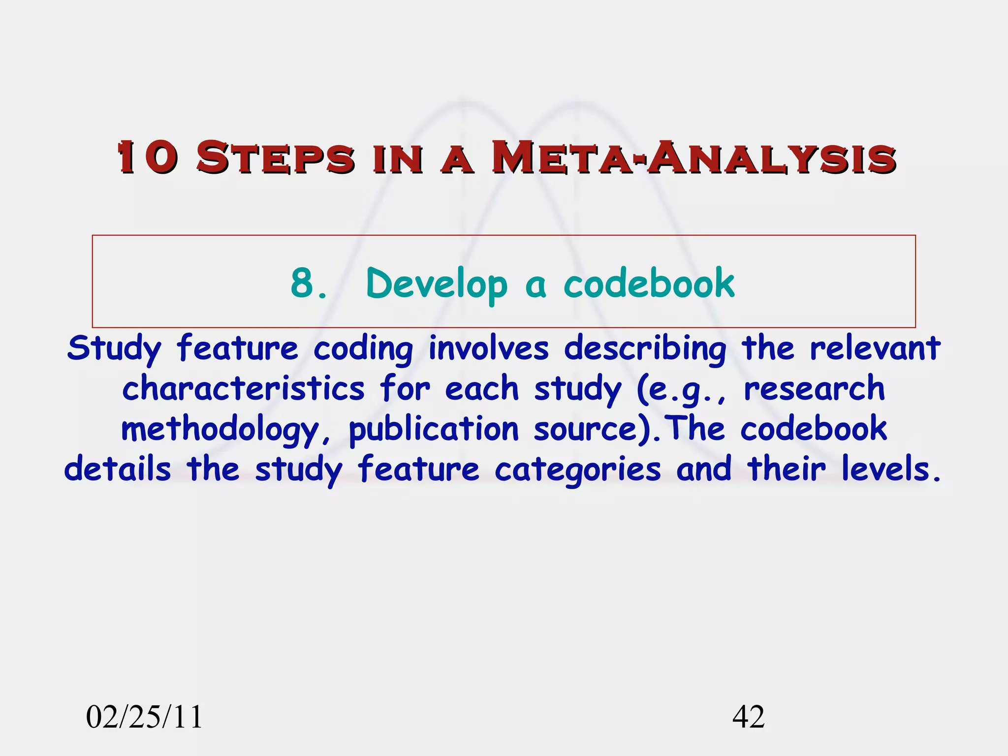 02/25/11 10 Steps in a Meta-Analysis 8.  Develop a codebook Study feature coding involves describing the relevant characteristics for each study (e.g., research methodology, publication source).The codebook details the study feature categories and their levels. 