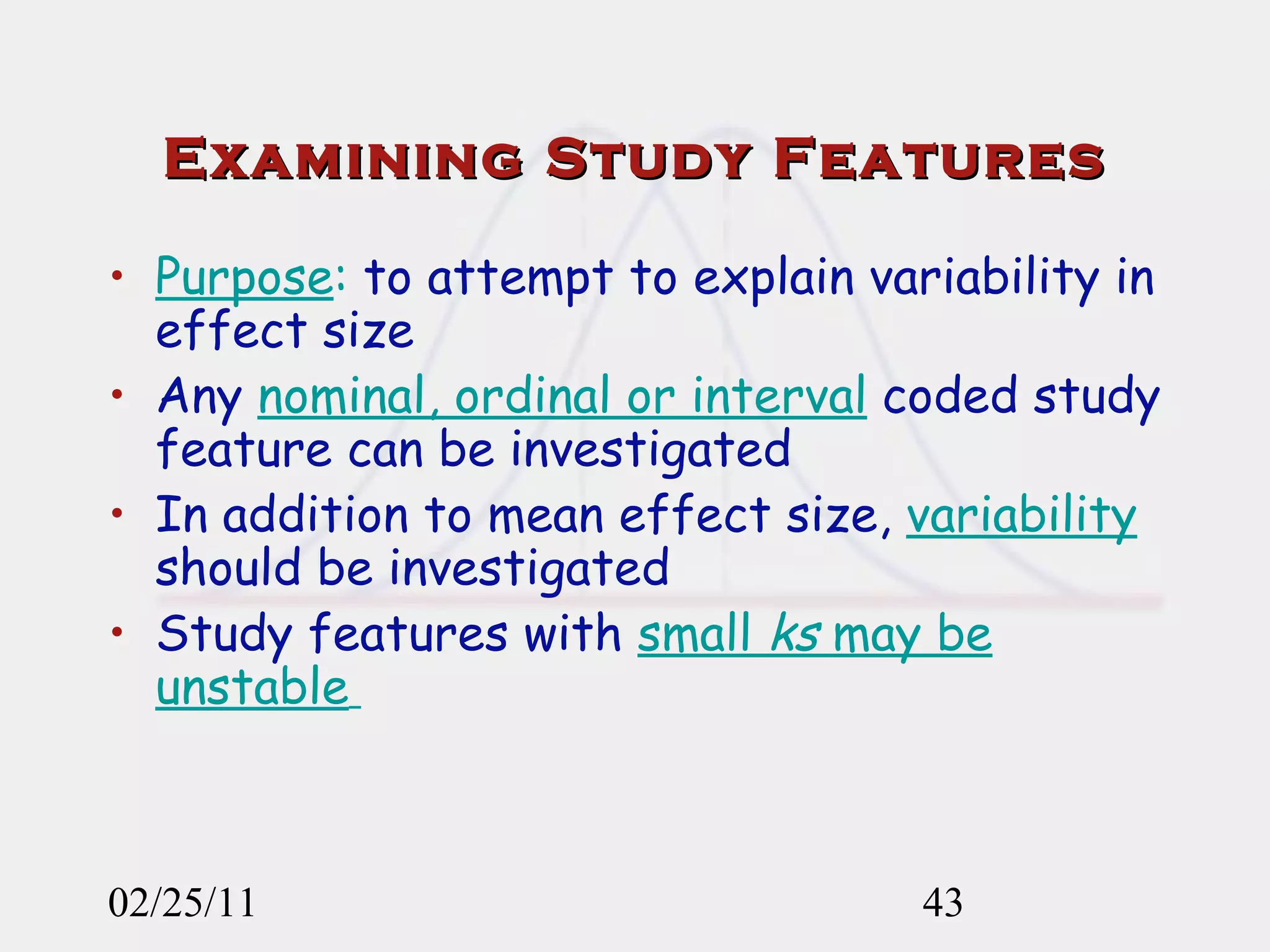 Examining Study Features Purpose :  to attempt to explain variability in effect size Any  nominal, ordinal or interval  coded study feature can be investigated In addition to mean effect size,  variability  should be investigated Study features with  small  ks  may be unstable   02/25/11 