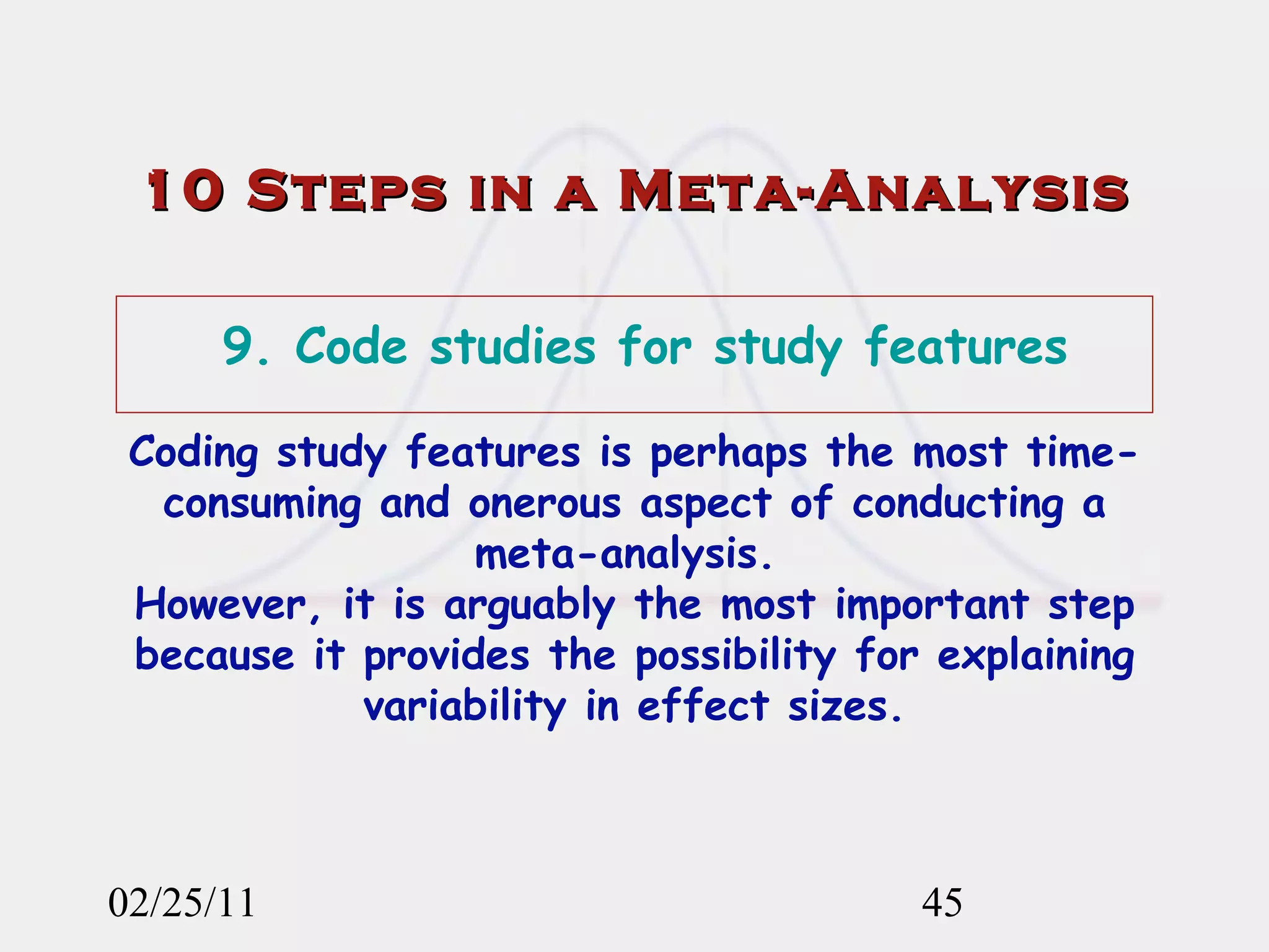 10 Steps in a Meta-Analysis 02/25/11 9. Code studies for study features Coding study features is perhaps the most time-consuming and onerous aspect of conducting a meta-analysis.  However, it is arguably the most important step because it provides the possibility for explaining variability in effect sizes. 