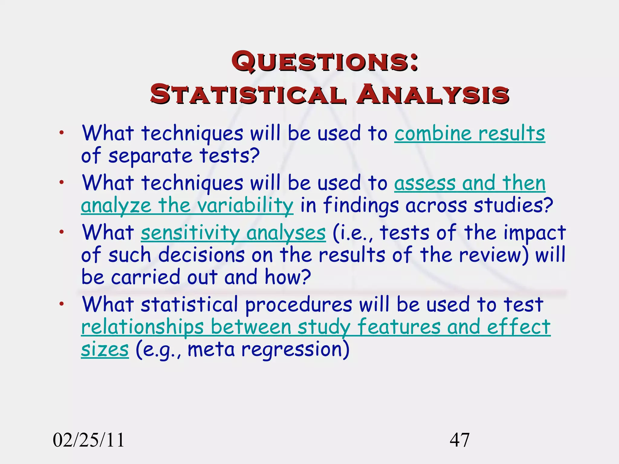 Questions:  Statistical Analysis What techniques will be used to  combine results  of separate tests?  What techniques will be used to  assess and then analyze the variability  in findings across studies? What  sensitivity analyses  (i.e., tests of the impact of such decisions on the results of the review) will be carried out and how? What statistical procedures will be used to test  relationships between study features and effect sizes  (e.g., meta regression) 02/25/11 