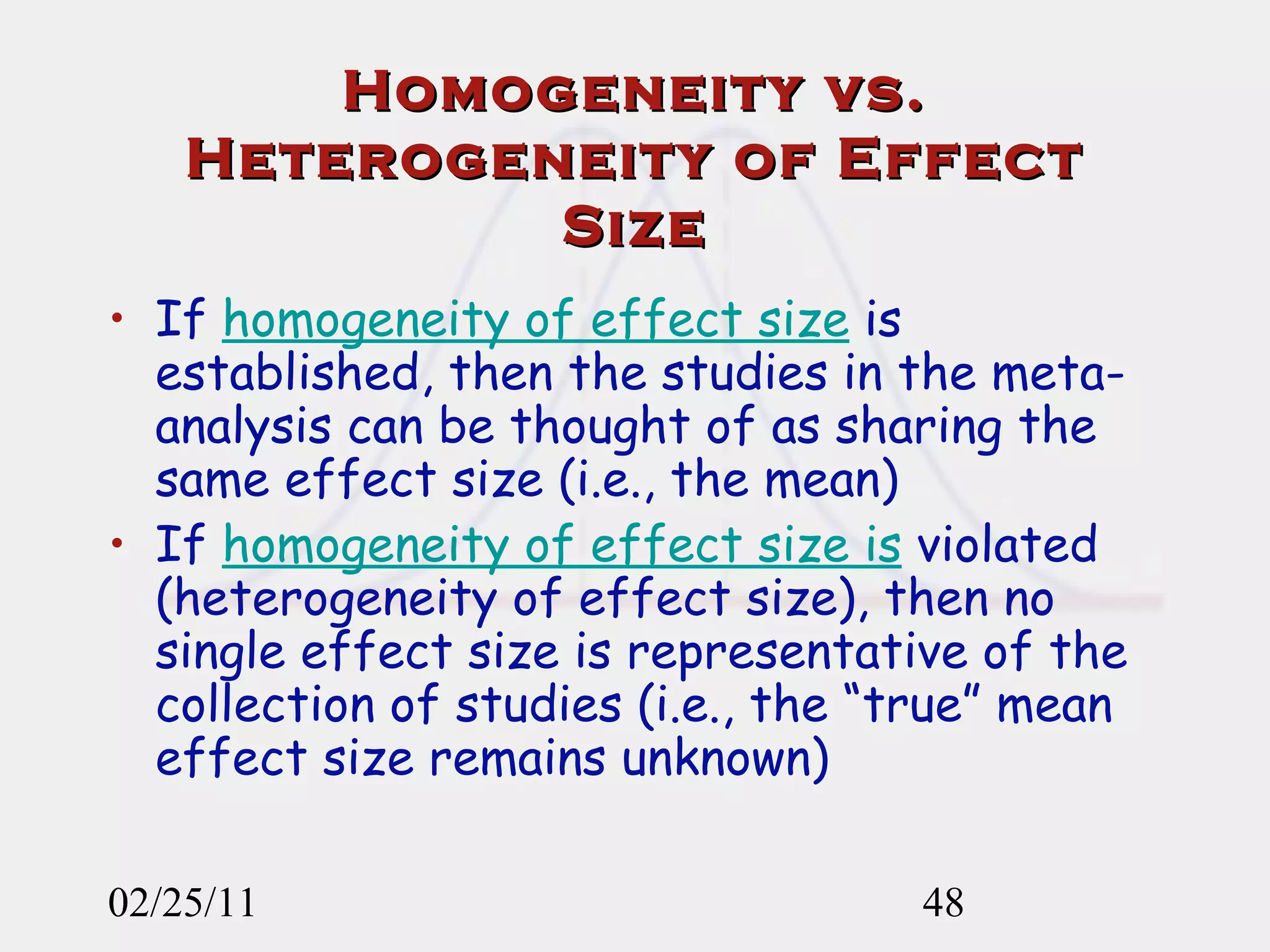 Homogeneity vs. Heterogeneity of Effect Size If  homogeneity of effect size  is established, then the studies in the meta-analysis can be thought of as sharing the same effect size (i.e., the mean) If  homogeneity of effect size is  violated (heterogeneity of effect size), then no single effect size is representative of the collection of studies (i.e., the “true” mean effect size remains unknown)  02/25/11 