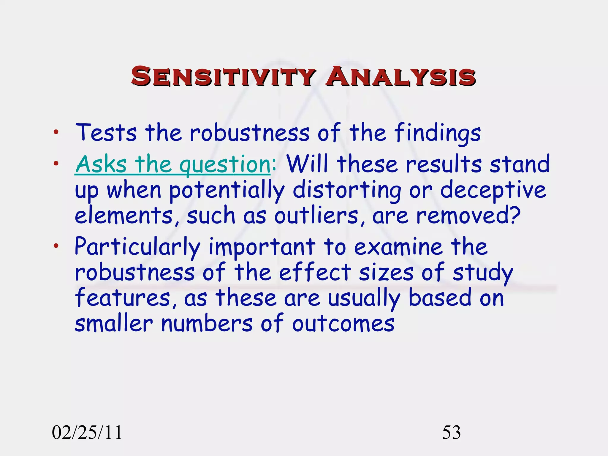 Sensitivity Analysis Tests the robustness of the findings Asks the question :  Will these results stand up when potentially distorting or deceptive elements, such as outliers, are removed? Particularly important to examine the robustness of the effect sizes of study features, as these are usually based on smaller numbers of outcomes 02/25/11 