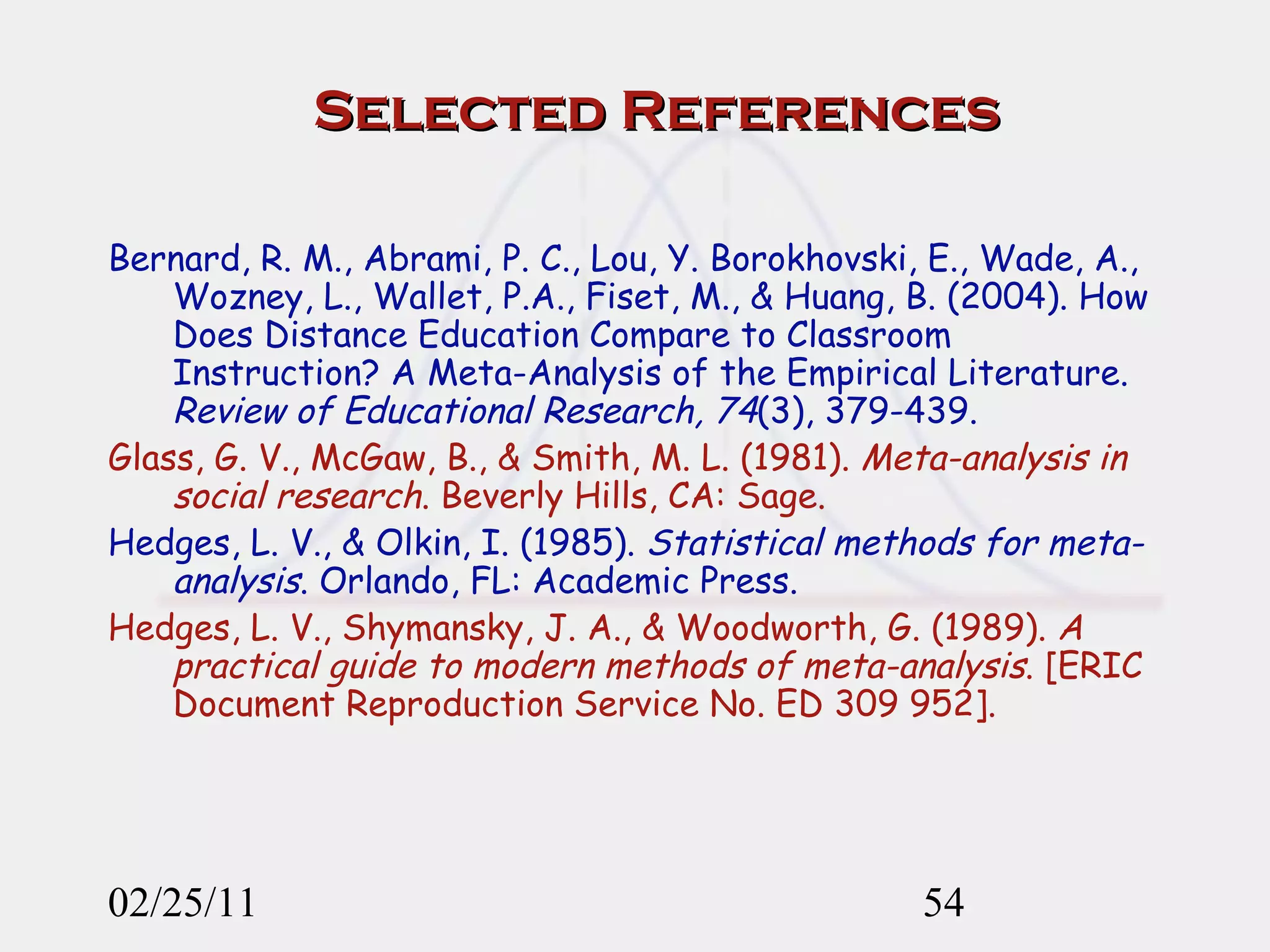 Selected References Bernard, R. M., Abrami, P. C., Lou, Y. Borokhovski, E., Wade, A., Wozney, L., Wallet, P.A., Fiset, M., & Huang, B. (2004). How Does Distance Education Compare to Classroom Instruction? A Meta-Analysis of the Empirical Literature.  Review of Educational Research, 74 (3), 379-439. Glass, G. V., McGaw, B., & Smith, M. L. (1981).  Meta-analysis in social research . Beverly Hills, CA: Sage. Hedges, L. V., & Olkin, I. (1985).  Statistical methods for meta-analysis . Orlando, FL: Academic Press. Hedges, L. V., Shymansky, J. A., & Woodworth, G. (1989).  A practical guide to modern methods of meta-analysis . [ERIC Document Reproduction Service No. ED 309 952]. 02/25/11 