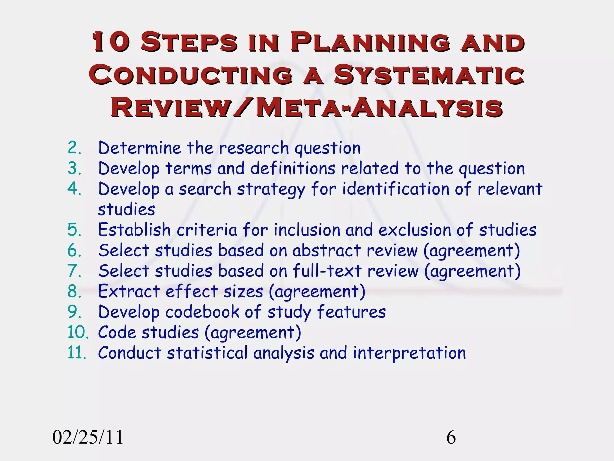 10 Steps in Planning and Conducting a Systematic Review/Meta-Analysis 02/25/11 Determine the research question Develop terms and definitions related to the question Develop a search strategy for identification of relevant studies Establish criteria for inclusion and exclusion of studies Select studies based on abstract review (agreement) Select studies based on full-text review (agreement) Extract effect sizes (agreement) Develop codebook of study features Code studies (agreement) Conduct statistical analysis and interpretation 
