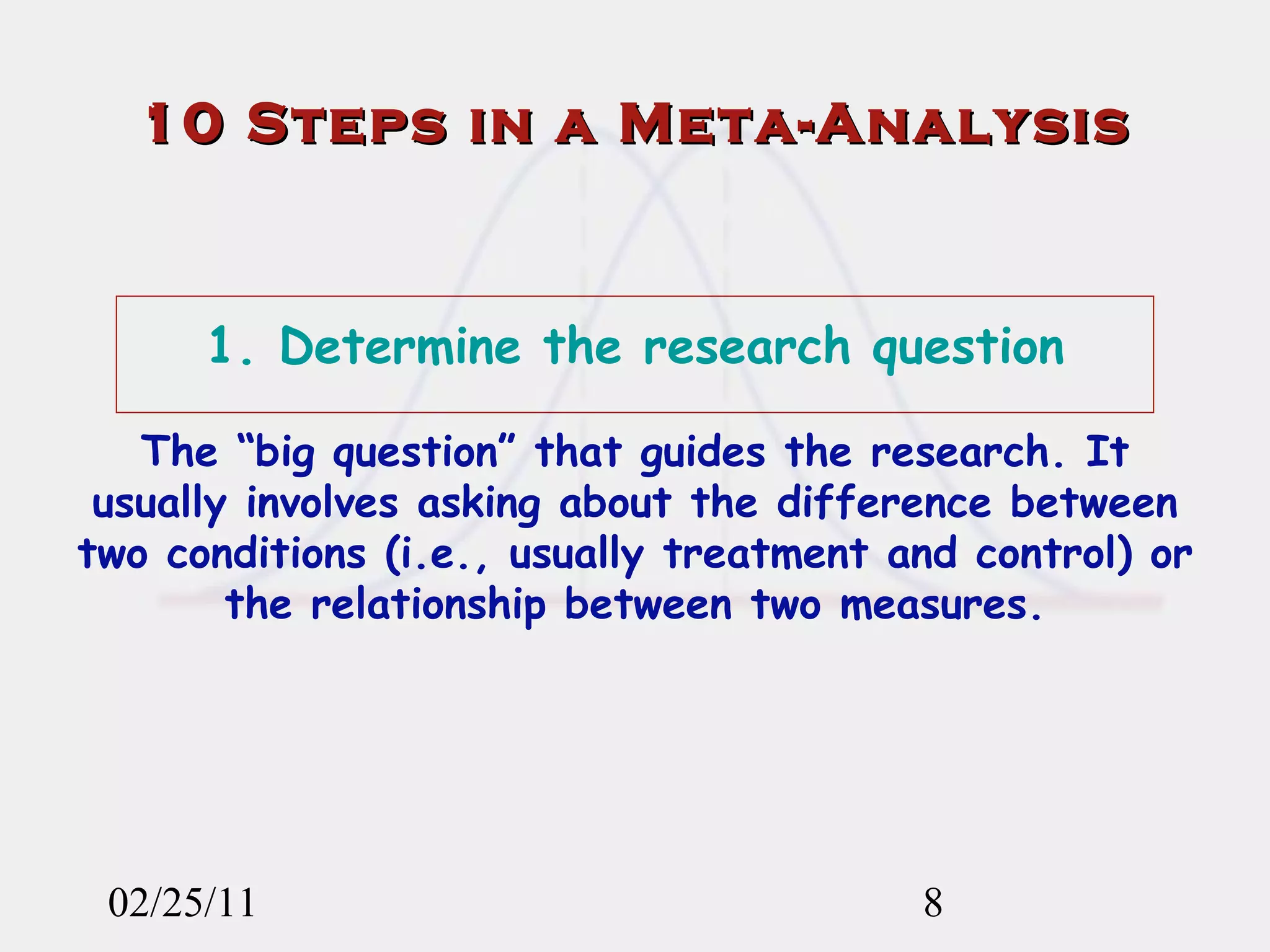 02/25/11 1. Determine the research question The “big question” that guides the research. It usually involves asking about the difference between two conditions (i.e., usually treatment and control) or the relationship between two measures. 10 Steps in a Meta-Analysis 