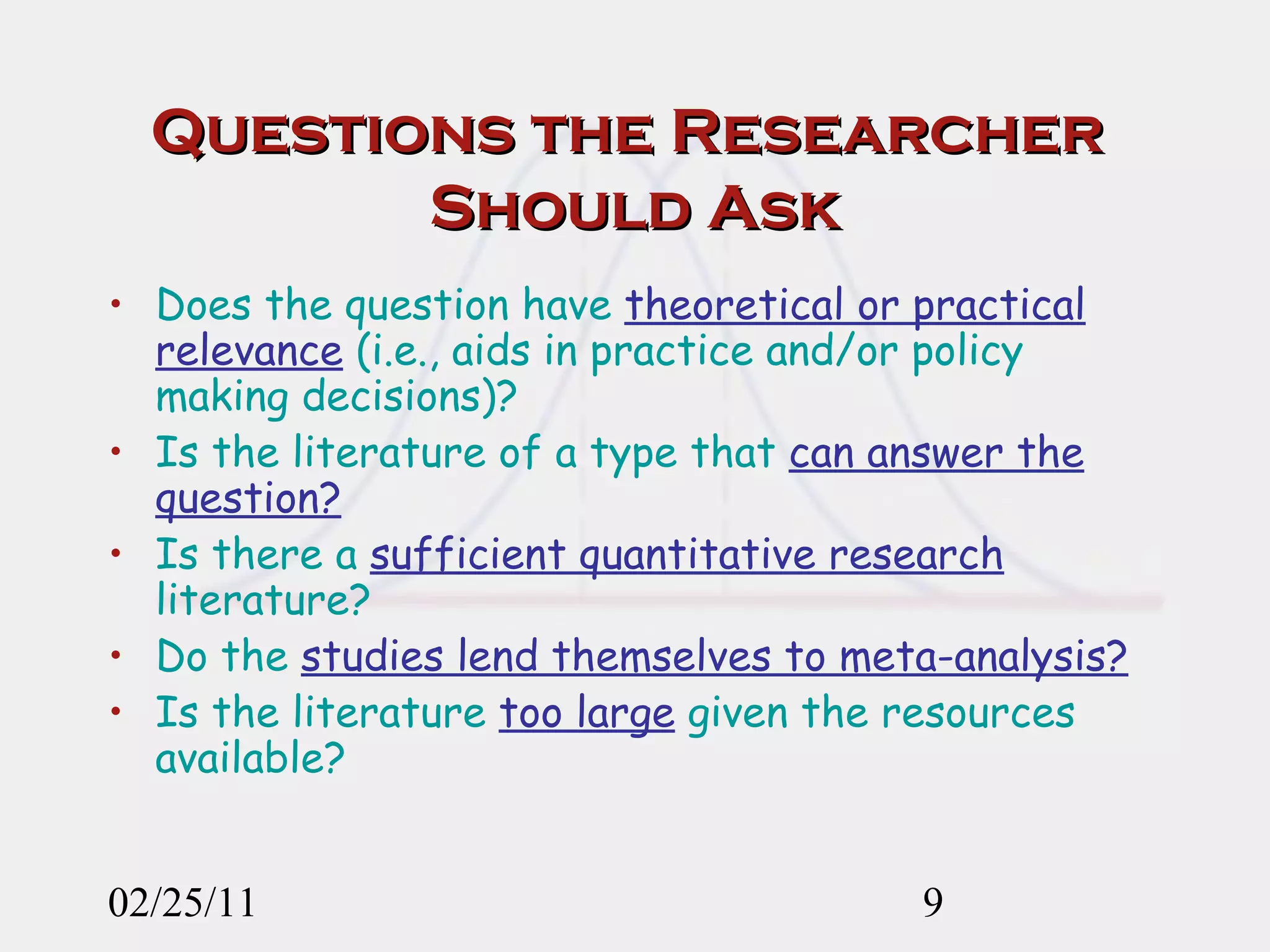 Questions the Researcher  Should Ask Does the question have  theoretical or practical relevance  (i.e., aids in practice and/or policy making decisions)? Is the literature of a type that  can answer the question? Is there a  sufficient quantitative research  literature? Do the  studies lend themselves to meta-analysis? Is the literature  too large  given the resources available? 02/25/11 
