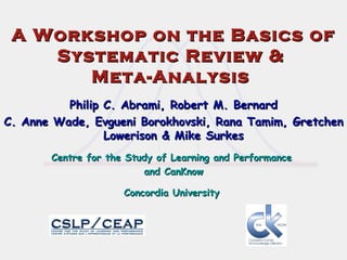 A Workshop on the Basics of Systematic Review &  Meta-Analysis  Philip C. Abrami, Robert M. Bernard C. Anne Wade, Evgueni Borokhovski, Rana Tamim, Gretchen Lowerison & Mike Surkes Centre for the Study of Learning and Performance  and CanKnow Concordia University   
