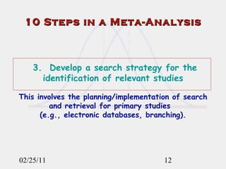 02/25/11 3.  Develop a search strategy for the identification of relevant studies This involves the planning/implementation of search and retrieval for primary studies  (e.g., electronic databases, branching). 10 Steps in a Meta-Analysis 