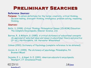 02/25/11 Preliminary Searches Reference Sources: Purpose :  To obtain definitions for the terms; creativity, critical thinking, decision making, divergent thinking, intelligence; problem solving, reasoning, thinking. Sources: Bailin, S. (1998).  Critical Thinking: Philosophical Issues . [CD-ROM] Education: The Complete Encyclopedia. Elsevier Science, Ltd.  Barrow, R., & Milburn, G. (1990).  A critical dictionary of educational concepts: An appraisal of selected ideas and issues in educational theory and practice  (2 nd  ed.) .  Hertfordshire, UK: Harvester Wheatsheaf Colman (2001). Dictionary of Psychology (complete reference to be obtained) Corsini, R. J. (1999).  The dictionary of psychology . Philadelphia, PA: Brunner/Mazel Dejnoka, E. L., & Kapel, D. E. (1991).  American educator’s encyclopedia . Westport, CT: Greenwood Press. ……  (see handout) 