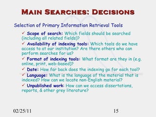 02/25/11 Main Searches: Decisions Selection of Primary Information Retrieval Tools Scope of search:  Which fields should be searched (including all related fields)?  Availability of indexing tools:  Which tools do we have access to at our institution? Are there others who can perform searches for us? Format of indexing tools:  What format are they in (e.g. online, print, web-based)? Date:  How far back does the indexing go for each tool? Language:  What is the language of the material that is indexed? How can we locate non-English material? Unpublished work :  How can we access dissertations, reports, & other grey literature? 