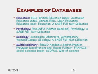 Examples of Databases Education:  ERIC, British Education Index, Australian Education Index, Chinese ERIC, CBCA Education, Education index, Education: A SAGE Full-text Collection Psychology :  PsycINFO, PubMed (Medline), Psychology: A SAGE Full-Text Collection Sociology:  Sociological Abstracts, Contemporary Women’s Issues. Sociology: A SAGE Full-text Collection Multidisciplinary:  EBSCO Academic Search Premier, ProQuest Dissertations and Theses Fulltext, FRANCIS, Social Sciences Index, SCOPUS, Web of Science 02/25/11 