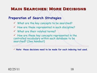 02/25/11 Main Searches: More Decisions Preparation of Search Strategies What are the key concepts to be searched? How are these represented in each discipline? What are their related terms? How are these key concepts represented in the controlled vocabulary within each database to be searched? (See handout) Note: these decisions need to be made for each indexing tool used. 