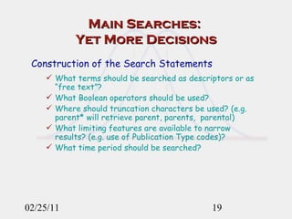 Main Searches:  Yet More Decisions Construction of the Search Statements What terms should be searched as descriptors or as “free text”?  What Boolean operators should be used?  Where should truncation characters be used? (e.g. parent* will retrieve parent, parents,  parental) What limiting features are available to narrow results? (e.g. use of Publication Type codes)? What time period should be searched?   02/25/11 