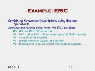 Example: ERIC Combining Keywords/Descriptors using Boolean operators:   Searches and records below from: The ERIC Database   #5  #3 and #4 (1520 records) #4    DTC = 142 or DTC = 143 or control group* (322893 records) #3  #1 or #2 (7718 records) #2    critical thinking in DE,ID (7562 records) #1    thinking skills in DE and critical thinking (1269 records) 02/25/11 