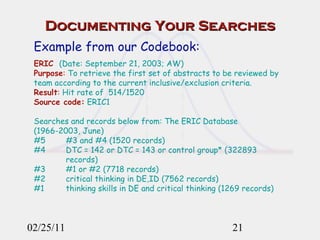 Documenting Your Searches 02/25/11 Example from our Codebook: ERIC   (Date: September 21, 2003; AW) Purpose :  To retrieve the first set of abstracts to be reviewed by team according to the current inclusive/exclusion criteria.  Result :  Hit rate of  514/1520 Source code:  ERIC1 Searches and records below from: The ERIC Database (1966-2003, June) #5  #3 and #4 (1520 records) #4  DTC = 142 or DTC = 143 or control group* (322893  records) #3  #1 or #2 (7718 records) #2  critical thinking in DE,ID (7562 records) #1  thinking skills in DE and critical thinking (1269 records) 