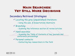 02/25/11 Secondary Retrieval Strategies Locating the grey (unpublished) literature: - Using the web, & Dissertations Abstracts Branching:  - Scanning the reference section of review articles Hand searches: - Scanning the Table of Contents of key journals and conference proceedings Personal contacts: - Contacting key researchers in the field Main Searches:  Yet Still More Decisions 