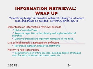 02/25/11 Information Retrieval:  Wrap Up “ Shoestring-budget information retrieval is likely to introduce bias, and should be avoided.” ( IR Policy Brief , 2004) Importance of information retrieval process Not a “one-shot”deal Requires expertise in the planning and implementation of searches Library personnel are important members of the team Use of bibliographic management software Reference Manager, EndNotes, RefWorks Ability to replicate review Documentation of entire process, including search strategies used for each database, decisions taken, etc. 