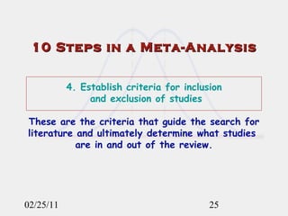 02/25/11 10 Steps in a Meta-Analysis 4. Establish criteria for inclusion  and exclusion of studies   These are the criteria that guide the search for literature and ultimately determine what studies  are in and out of the review. 