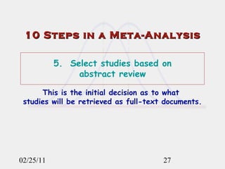 02/25/11 10 Steps in a Meta-Analysis 5.  Select studies based on  abstract review This is the initial decision as to what  studies will be retrieved as full-text documents. 