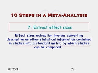 02/25/11 10 Steps in a Meta-Analysis 7. Extract effect sizes Effect sizes extraction involves converting descriptive or other statistical information contained in studies into a standard metric by which studies can be compared.  