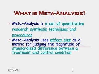 What is Meta-Analysis? Meta-Analysis is  a set of quantitative research synthesis techniques and procedures Meta-Analysis uses  effect size  as a metric for judging the magnitude of  standardized   difference between a treatment and control condition 02/25/11 