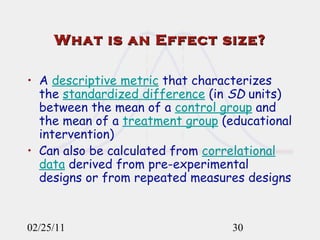 What is an Effect size? A  descriptive metric  that characterizes the  standardized difference  (in  SD  units) between the mean of a  control group  and the mean of a  treatment group  (educational intervention) Can also be calculated from  correlational data  derived from pre-experimental designs or from repeated measures designs 02/25/11 