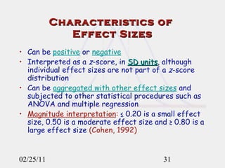 Characteristics of  Effect Sizes Can be  positive  or  negative   Interpreted as a  z -score, in  SD units , although individual effect sizes are not part of a  z -score distribution Can be  aggregated with other effect sizes  and subjected to other statistical procedures such as ANOVA and multiple regression Magnitude interpretation :  ≤ 0.20 is a small effect size, 0.50 is a moderate effect size and ≥ 0.80 is   a large effect size   (Cohen, 1992) 02/25/11 