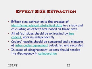 Effect Size Extraction Effect size extraction is the process of  identifying relevant statistical data  in a study and calculating an effect size based on those data All effect sizes should be extracted by  two coders , working independently Coders’ results should be compared and a measure of  inter-coder agreement  calculated and recorded In cases of disagreement, coders should resolve the discrepancy in  collaboration   02/25/11 