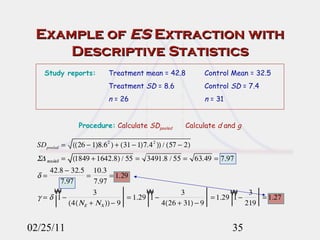 Example of  ES  Extraction with Descriptive Statistics 02/25/11 Study reports: Treatment mean = 42.8 Control Mean = 32.5 Treatment  SD  = 8.6 Control  SD  = 7.4 n  = 26 n  = 31 Procedure:   Calculate  SD pooled   Calculate  d  and  g 