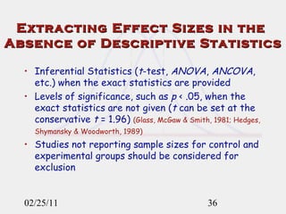 Extracting Effect Sizes in the  Absence of Descriptive Statistics Inferential Statistics ( t -test,  ANOVA ,  ANCOVA , etc.) when the exact statistics are provided Levels of significance, such as  p  < .05, when the exact statistics are not given ( t  can be set at the conservative  t  = 1.96)   (Glass, McGaw & Smith, 1981; Hedges, Shymansky & Woodworth, 1989)   Studies not reporting sample sizes for control and experimental groups should be considered for exclusion   02/25/11 